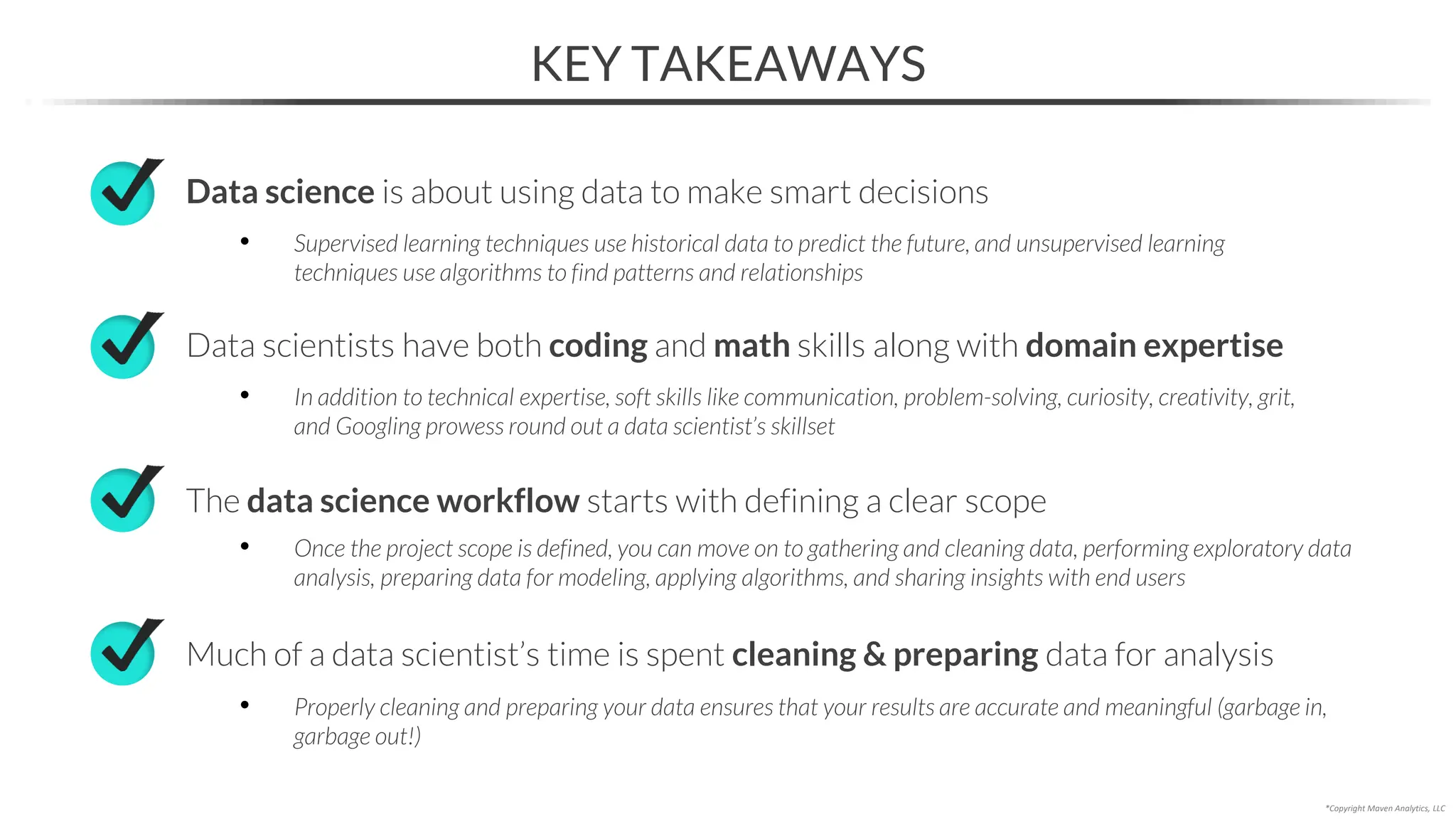 KEY TAKEAWAYS
*Copyright Maven Analytics, LLC
The data science workflow starts with defining a clear scope
Data science is about using data to make smart decisions
• Supervised learning techniques use historical data to predict the future, and unsupervised learning
techniques use algorithms to find patterns and relationships
• Once the project scope is defined, you can move on to gathering and cleaning data, performing exploratory data
analysis, preparing data for modeling, applying algorithms, and sharing insights with end users
Much of a data scientist’s time is spent cleaning & preparing data for analysis
• Properly cleaning and preparing your data ensures that your results are accurate and meaningful (garbage in,
garbage out!)
Data scientists have both coding and math skills along with domain expertise
• In addition to technical expertise, soft skills like communication, problem-solving, curiosity, creativity, grit,
and Googling prowess round out a data scientist’s skillset
 