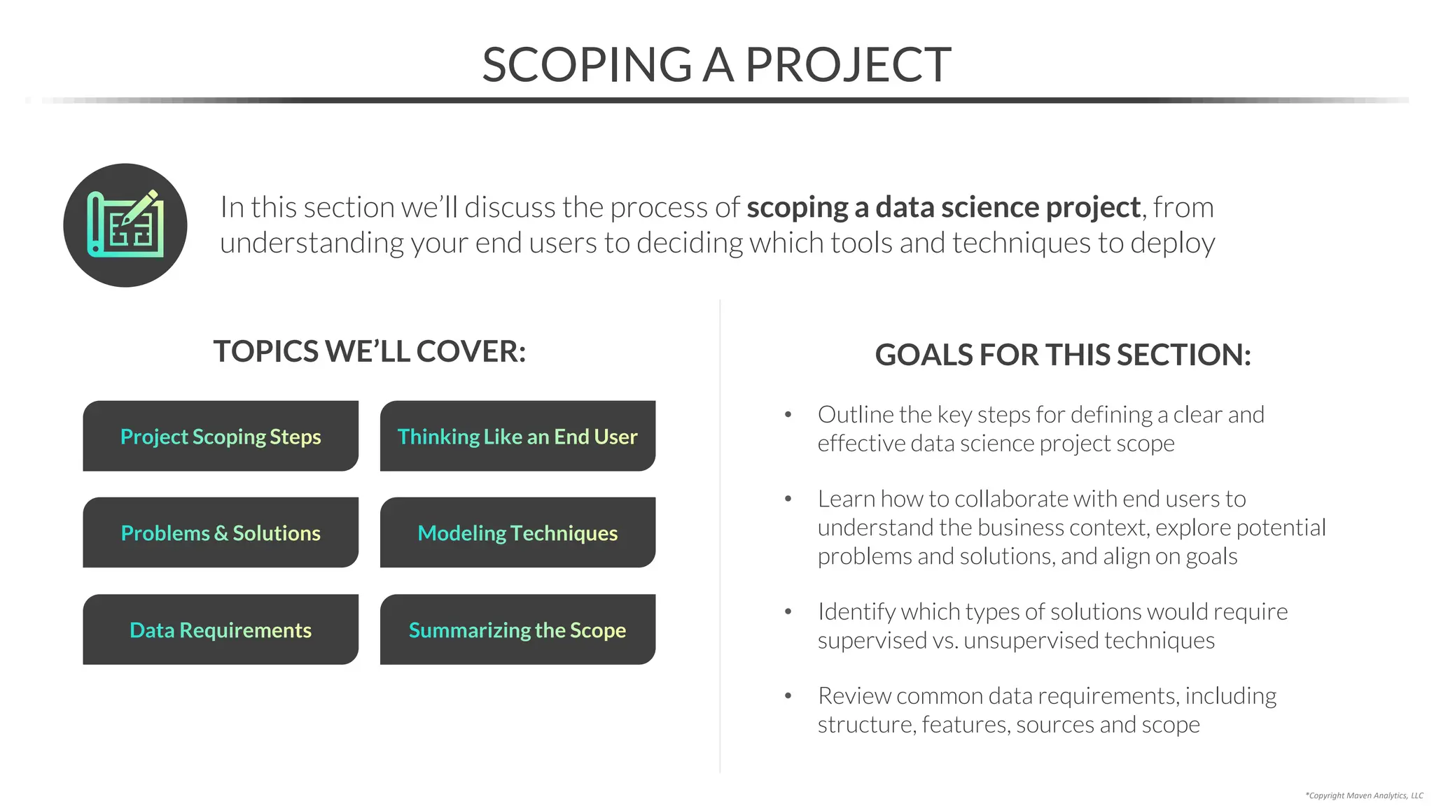 In this section we’ll discuss the process of scoping a data science project, from
understanding your end users to deciding which tools and techniques to deploy
• Outline the key steps for defining a clear and
effective data science project scope
• Learn how to collaborate with end users to
understand the business context, explore potential
problems and solutions, and align on goals
• Identify which types of solutions would require
supervised vs. unsupervised techniques
• Review common data requirements, including
structure, features, sources and scope
TOPICS WE’LL COVER:
Project Scoping Steps Thinking Like an End User
GOALS FOR THIS SECTION:
*Copyright Maven Analytics, LLC
Problems & Solutions Modeling Techniques
SCOPING A PROJECT
Data Requirements Summarizing the Scope
 