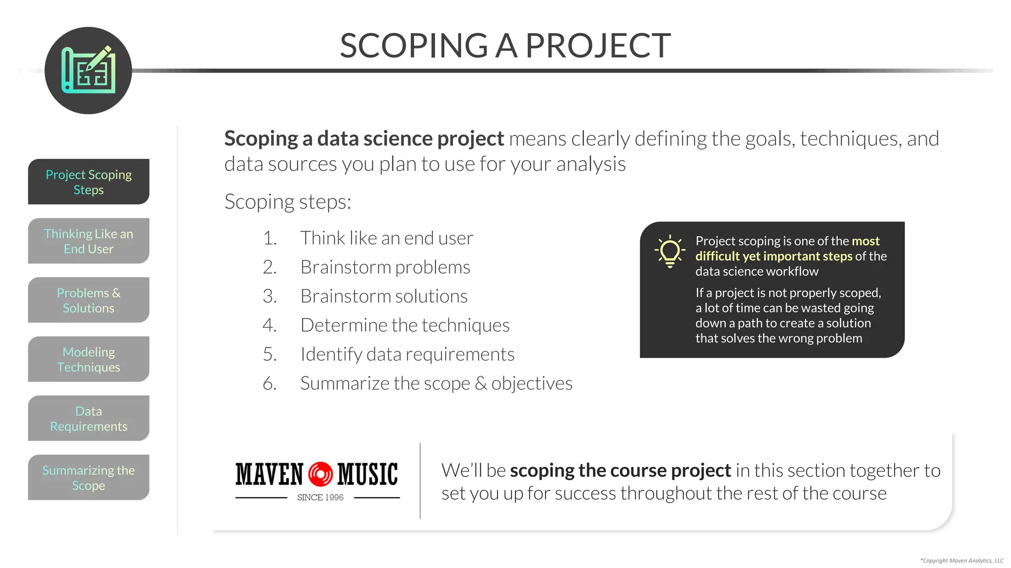 SCOPING A PROJECT
Scoping a data science project means clearly defining the goals, techniques, and
data sources you plan to use for your analysis
Scoping steps:
1. Think like an end user
2. Brainstorm problems
3. Brainstorm solutions
4. Determine the techniques
5. Identify data requirements
6. Summarize the scope & objectives
*Copyright Maven Analytics, LLC
Project scoping is one of the most
difficult yet important steps of the
data science workflow
If a project is not properly scoped,
a lot of time can be wasted going
down a path to create a solution
that solves the wrong problem
We’ll be scoping the course project in this section together to
set you up for success throughout the rest of the course
Summarizing the
Scope
Data
Requirements
Thinking Like an
End User
Modeling
Techniques
Problems &
Solutions
Project Scoping
Steps
 