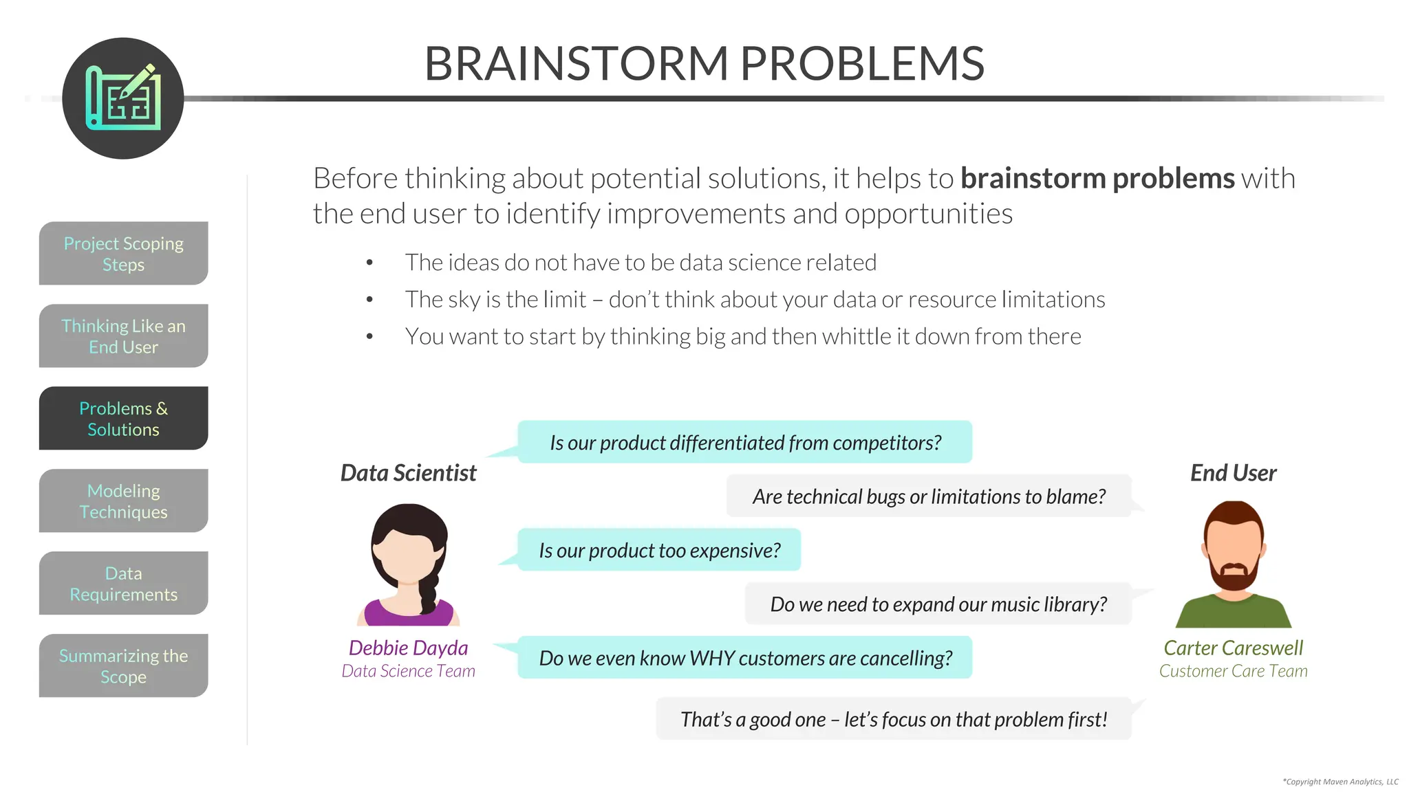 Thinking Like an
End User
BRAINSTORM PROBLEMS
Before thinking about potential solutions, it helps to brainstorm problems with
the end user to identify improvements and opportunities
• The ideas do not have to be data science related
• The sky is the limit – don’t think about your data or resource limitations
• You want to start by thinking big and then whittle it down from there
*Copyright Maven Analytics, LLC
Is our product differentiated from competitors?
Are technical bugs or limitations to blame?
Is our product too expensive?
Do we need to expand our music library?
Do we even know WHY customers are cancelling?
Carter Careswell
Customer Care Team
End User
Debbie Dayda
Data Science Team
Data Scientist
Project Scoping
Steps
Summarizing the
Scope
Data
Requirements
Modeling
Techniques
Problems &
Solutions
That’s a good one – let’s focus on that problem first!
 