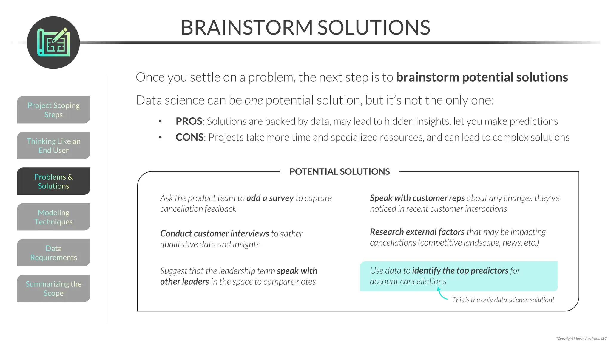 BRAINSTORM SOLUTIONS
Once you settle on a problem, the next step is to brainstorm potential solutions
Data science can be one potential solution, but it’s not the only one:
• PROS: Solutions are backed by data, may lead to hidden insights, let you make predictions
• CONS: Projects take more time and specialized resources, and can lead to complex solutions
*Copyright Maven Analytics, LLC
Use data to identify the top predictors for
account cancellations
This is the only data science solution!
POTENTIAL SOLUTIONS
Ask the product team to add a survey to capture
cancellation feedback
Conduct customer interviews to gather
qualitative data and insights
Speak with customer reps about any changes they’ve
noticed in recent customer interactions
Suggest that the leadership team speak with
other leaders in the space to compare notes
Research external factors that may be impacting
cancellations (competitive landscape, news, etc.)
Thinking Like an
End User
Project Scoping
Steps
Summarizing the
Scope
Data
Requirements
Modeling
Techniques
Problems &
Solutions
 