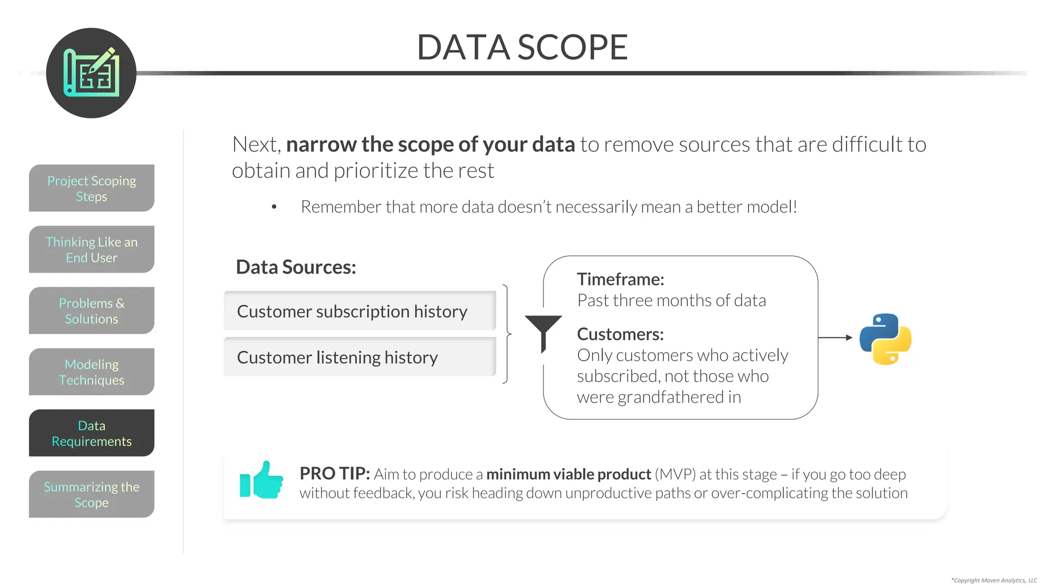 DATA SCOPE
*Copyright Maven Analytics, LLC
Next, narrow the scope of your data to remove sources that are difficult to
obtain and prioritize the rest
• Remember that more data doesn’t necessarily mean a better model!
PRO TIP: Aim to produce a minimum viable product (MVP) at this stage – if you go too deep
without feedback, you risk heading down unproductive paths or over-complicating the solution
Customer subscription history
Data Sources:
Customer listening history
Timeframe:
Past three months of data
Customers:
Only customers who actively
subscribed, not those who
were grandfathered in
Modeling
Techniques
Problems &
Solutions
Thinking Like an
End User
Project Scoping
Steps
Summarizing the
Scope
Data
Requirements
 