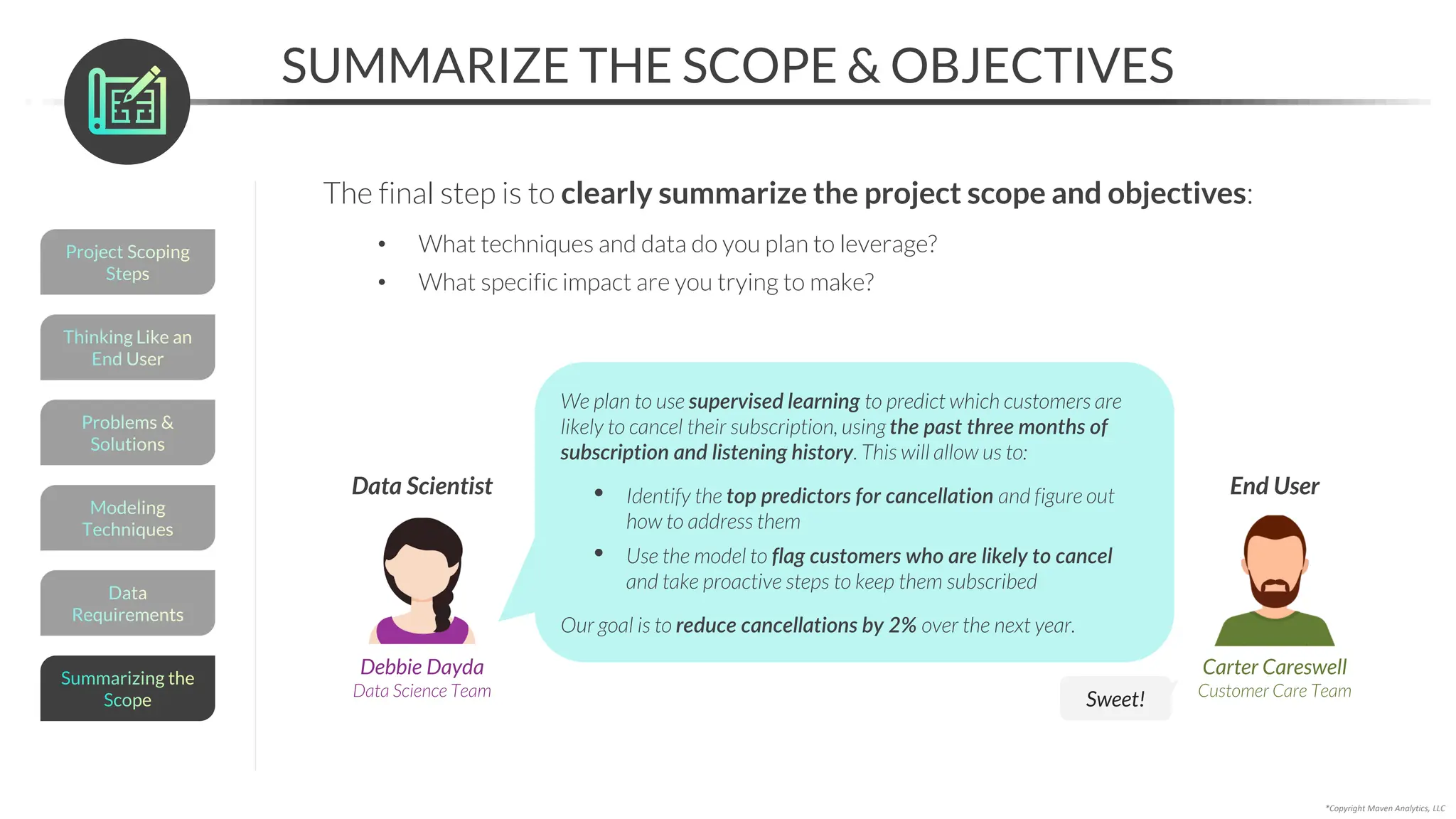 Data
Requirements
SUMMARIZE THE SCOPE & OBJECTIVES
*Copyright Maven Analytics, LLC
The final step is to clearly summarize the project scope and objectives:
• What techniques and data do you plan to leverage?
• What specific impact are you trying to make?
Carter Careswell
Customer Care Team
End User
Debbie Dayda
Data Science Team
Data Scientist
We plan to use supervised learning to predict which customers are
likely to cancel their subscription, using the past three months of
subscription and listening history. This will allow us to:
• Identify the top predictors for cancellation and figure out
how to address them
• Use the model to flag customers who are likely to cancel
and take proactive steps to keep them subscribed
Our goal is to reduce cancellations by 2% over the next year.
Sweet!
Modeling
Techniques
Problems &
Solutions
Thinking Like an
End User
Project Scoping
Steps
Summarizing the
Scope
 
