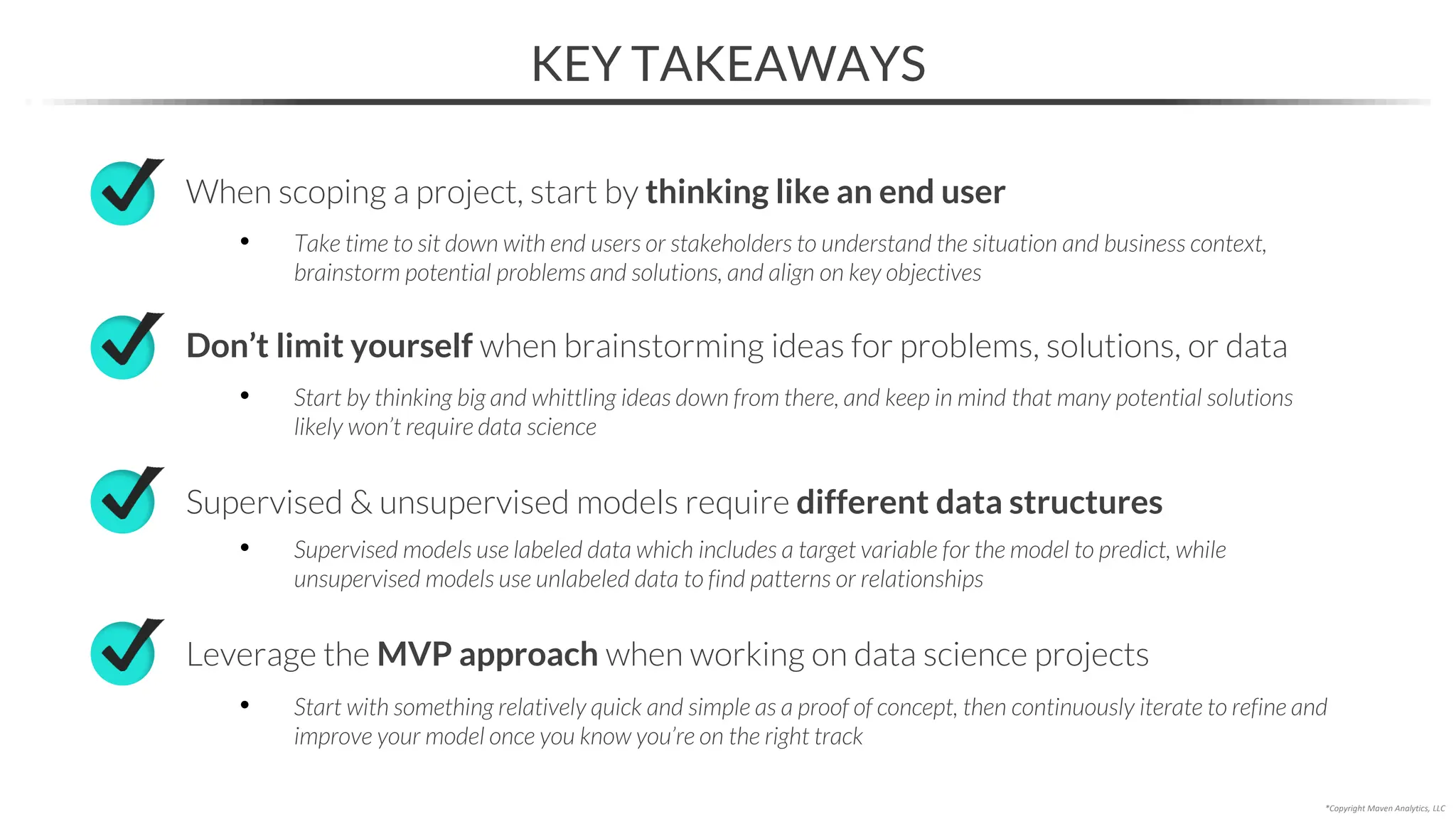KEY TAKEAWAYS
*Copyright Maven Analytics, LLC
When scoping a project, start by thinking like an end user
• Take time to sit down with end users or stakeholders to understand the situation and business context,
brainstorm potential problems and solutions, and align on key objectives
Supervised & unsupervised models require different data structures
• Supervised models use labeled data which includes a target variable for the model to predict, while
unsupervised models use unlabeled data to find patterns or relationships
Leverage the MVP approach when working on data science projects
• Start with something relatively quick and simple as a proof of concept, then continuously iterate to refine and
improve your model once you know you’re on the right track
Don’t limit yourself when brainstorming ideas for problems, solutions, or data
• Start by thinking big and whittling ideas down from there, and keep in mind that many potential solutions
likely won’t require data science
 