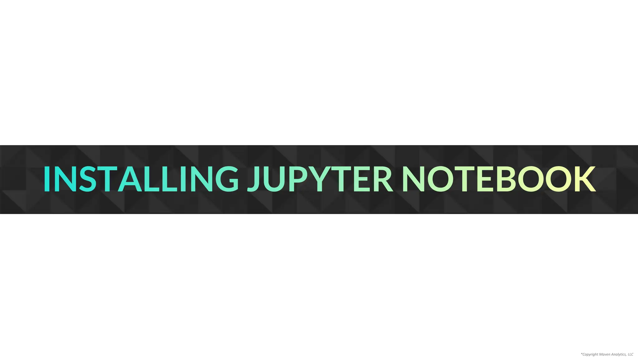 INSTALLING JUPYTER NOTEBOOK
*Copyright Maven Analytics, LLC
 