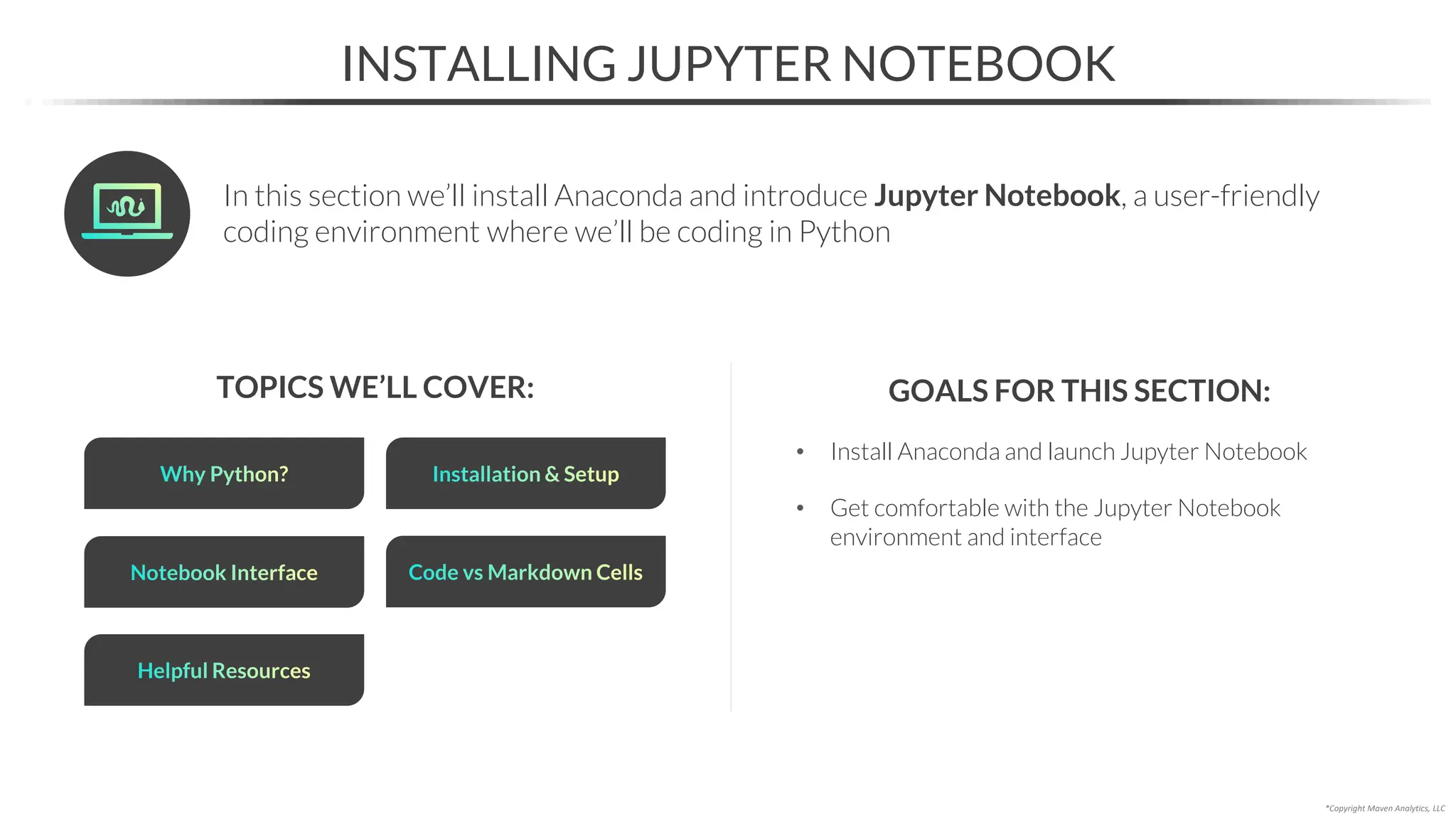 • Install Anaconda and launch Jupyter Notebook
• Get comfortable with the Jupyter Notebook
environment and interface
INSTALLING JUPYTER NOTEBOOK
TOPICS WE’LL COVER:
Why Python? Installation & Setup
Notebook Interface
GOALS FOR THIS SECTION:
Code vs Markdown Cells
Helpful Resources
In this section we’ll install Anaconda and introduce Jupyter Notebook, a user-friendly
coding environment where we’ll be coding in Python
*Copyright Maven Analytics, LLC
 