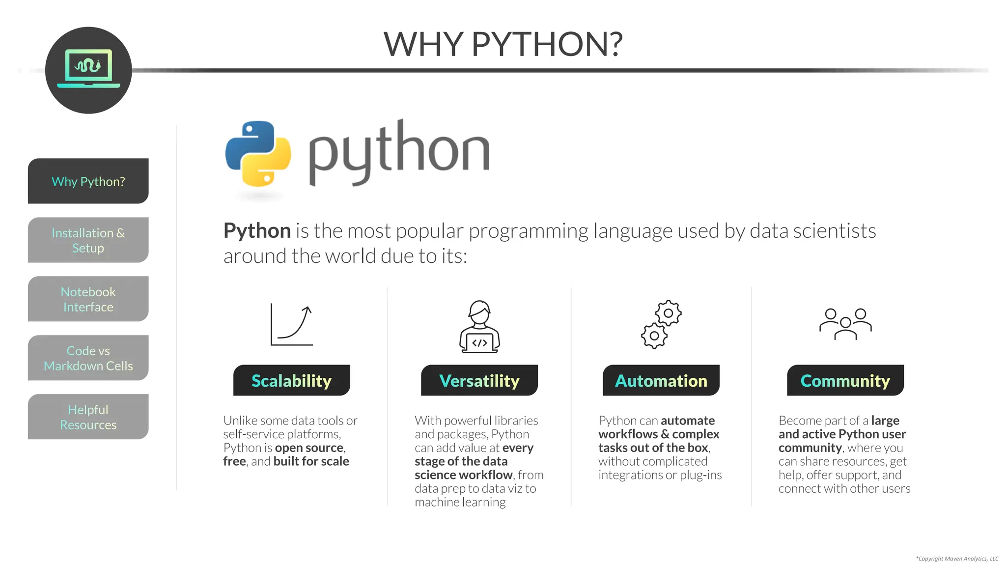 *Copyright Maven Analytics, LLC
WHY PYTHON?
Python is the most popular programming language used by data scientists
around the world due to its:
Helpful
Resources
Installation &
Setup
Code vs
Markdown Cells
Why Python?
Notebook
Interface
Scalability
Unlike some data tools or
self-service platforms,
Python is open source,
free, and built for scale
Versatility
With powerful libraries
and packages, Python
can add value at every
stage of the data
science workflow, from
data prep to data viz to
machine learning
Community
Become part of a large
and active Python user
community, where you
can share resources, get
help, offer support, and
connect with other users
Automation
Python can automate
workflows & complex
tasks out of the box,
without complicated
integrations or plug-ins
 