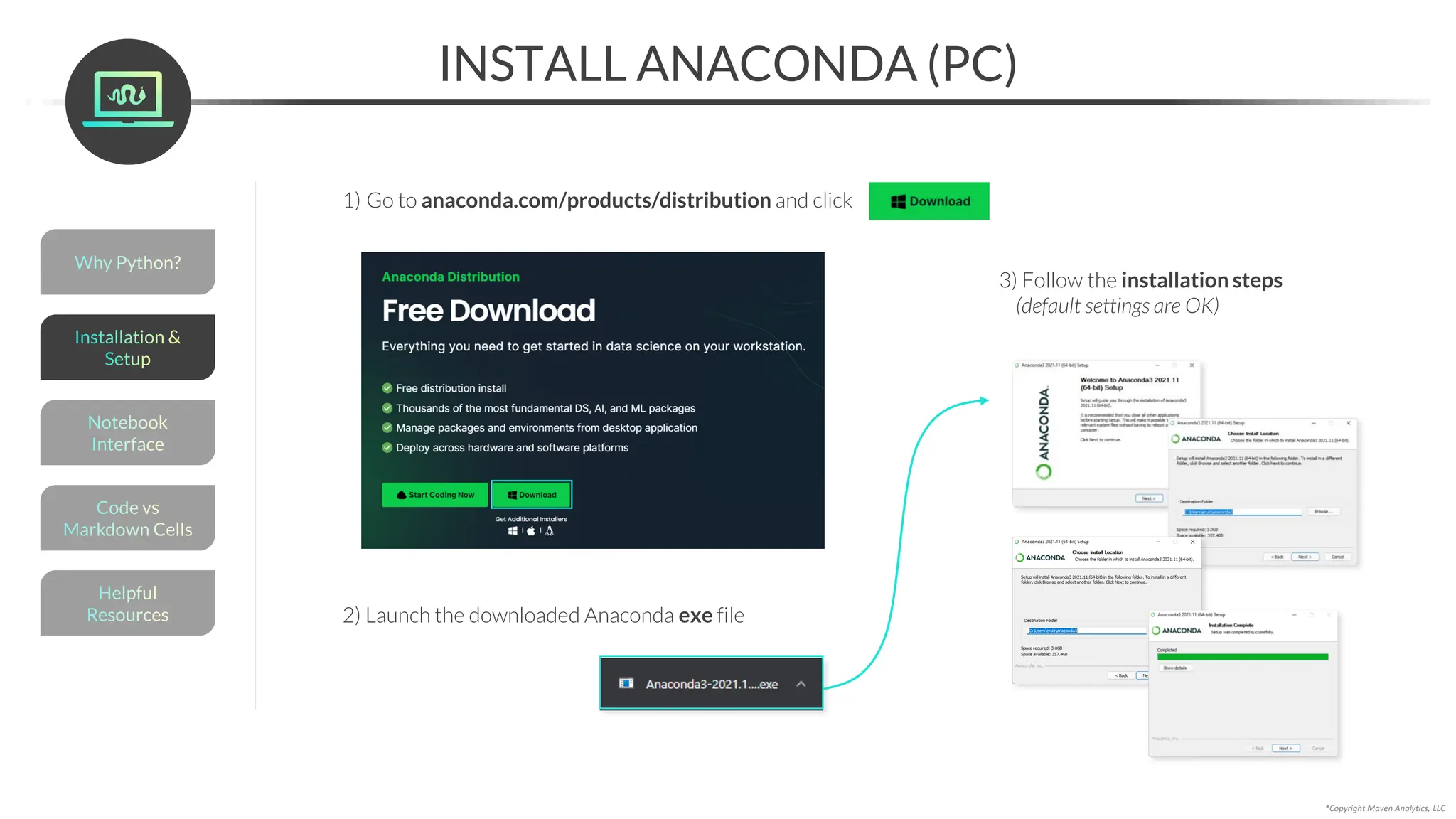 *Copyright Maven Analytics, LLC
INSTALL ANACONDA (PC)
1) Go to anaconda.com/products/distribution and click
2) Launch the downloaded Anaconda exe file
3) Follow the installation steps
(default settings are OK)
Helpful
Resources
Installation &
Setup
Code vs
Markdown Cells
Why Python?
Notebook
Interface
 