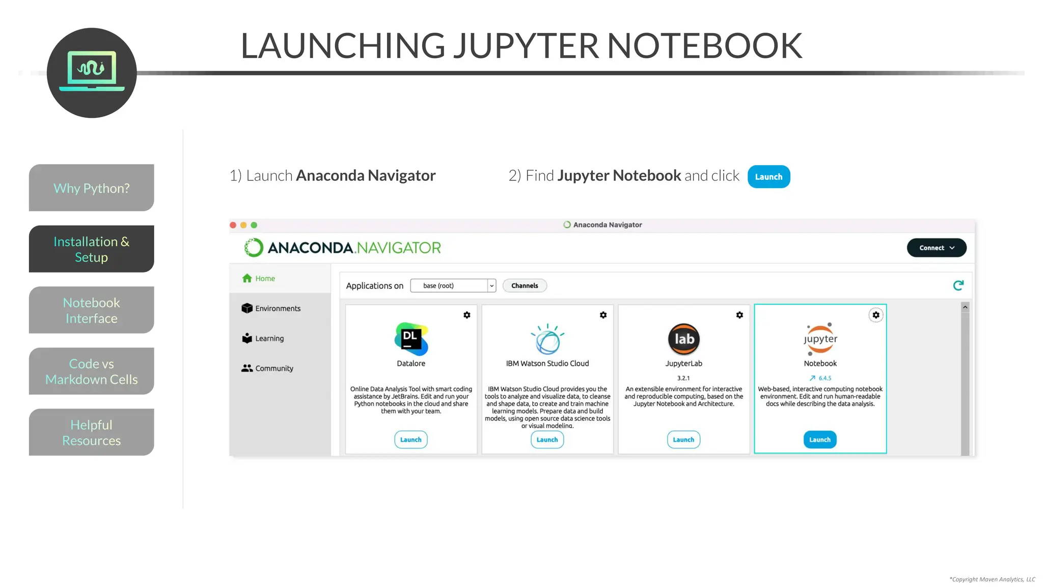 *Copyright Maven Analytics, LLC
LAUNCHING JUPYTER NOTEBOOK
1) Launch Anaconda Navigator 2) Find Jupyter Notebook and click
Helpful
Resources
Installation &
Setup
Code vs
Markdown Cells
Why Python?
Notebook
Interface
 