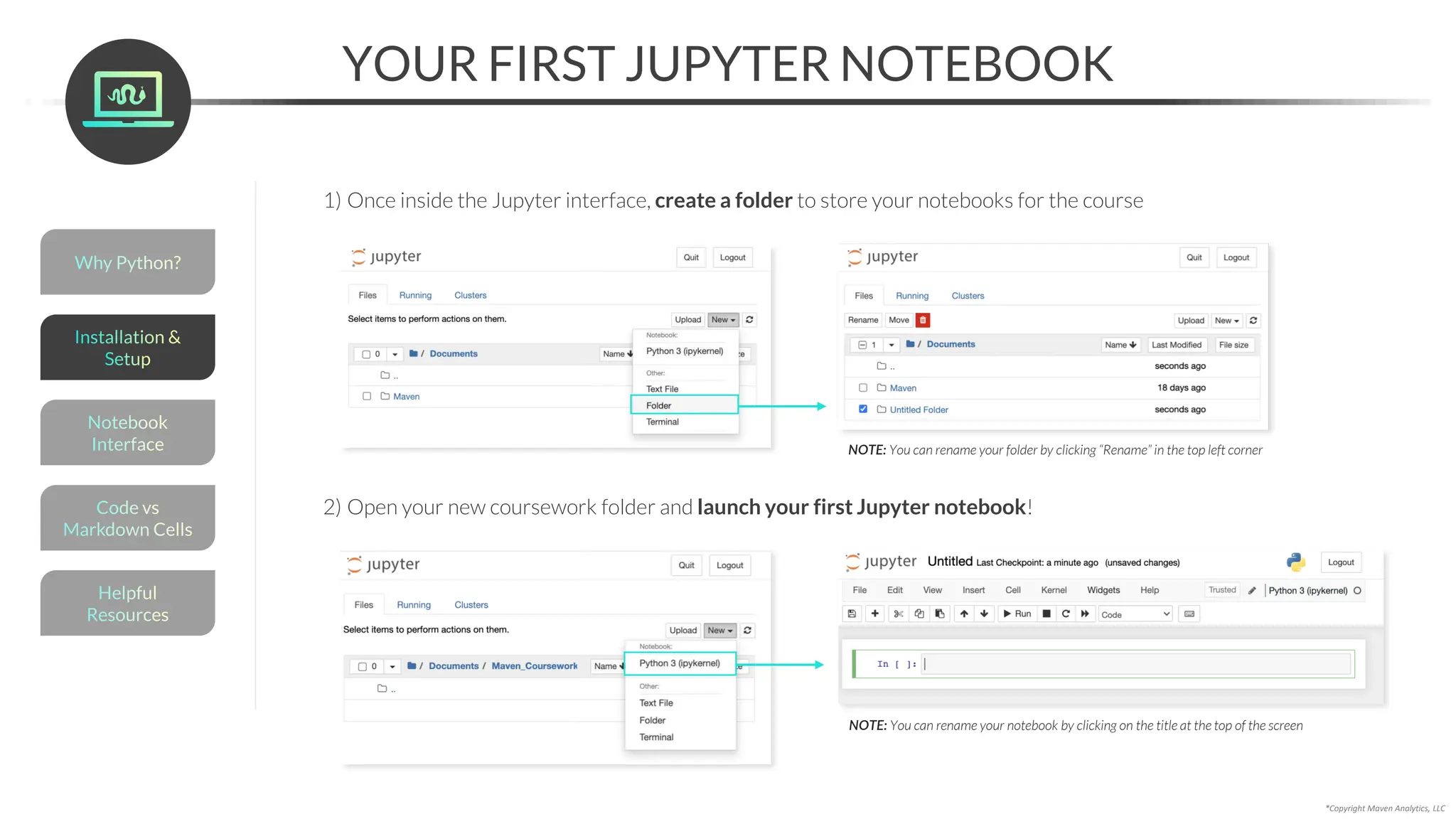 *Copyright Maven Analytics, LLC
YOUR FIRST JUPYTER NOTEBOOK
1) Once inside the Jupyter interface, create a folder to store your notebooks for the course
2) Open your new coursework folder and launch your first Jupyter notebook!
NOTE: You can rename your notebook by clicking on the title at the top of the screen
NOTE: You can rename your folder by clicking “Rename” in the top left corner
Helpful
Resources
Installation &
Setup
Code vs
Markdown Cells
Why Python?
Notebook
Interface
 