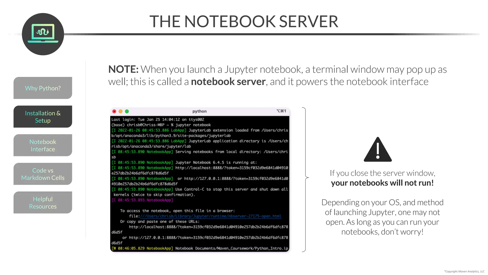 *Copyright Maven Analytics, LLC
THE NOTEBOOK SERVER
NOTE: When you launch a Jupyter notebook, a terminal window may pop up as
well; this is called a notebook server, and it powers the notebook interface
If you close the server window,
your notebooks will not run!
Depending on your OS, and method
of launching Jupyter, one may not
open. As long as you can run your
notebooks, don’t worry!
Helpful
Resources
Installation &
Setup
Code vs
Markdown Cells
Why Python?
Notebook
Interface
 