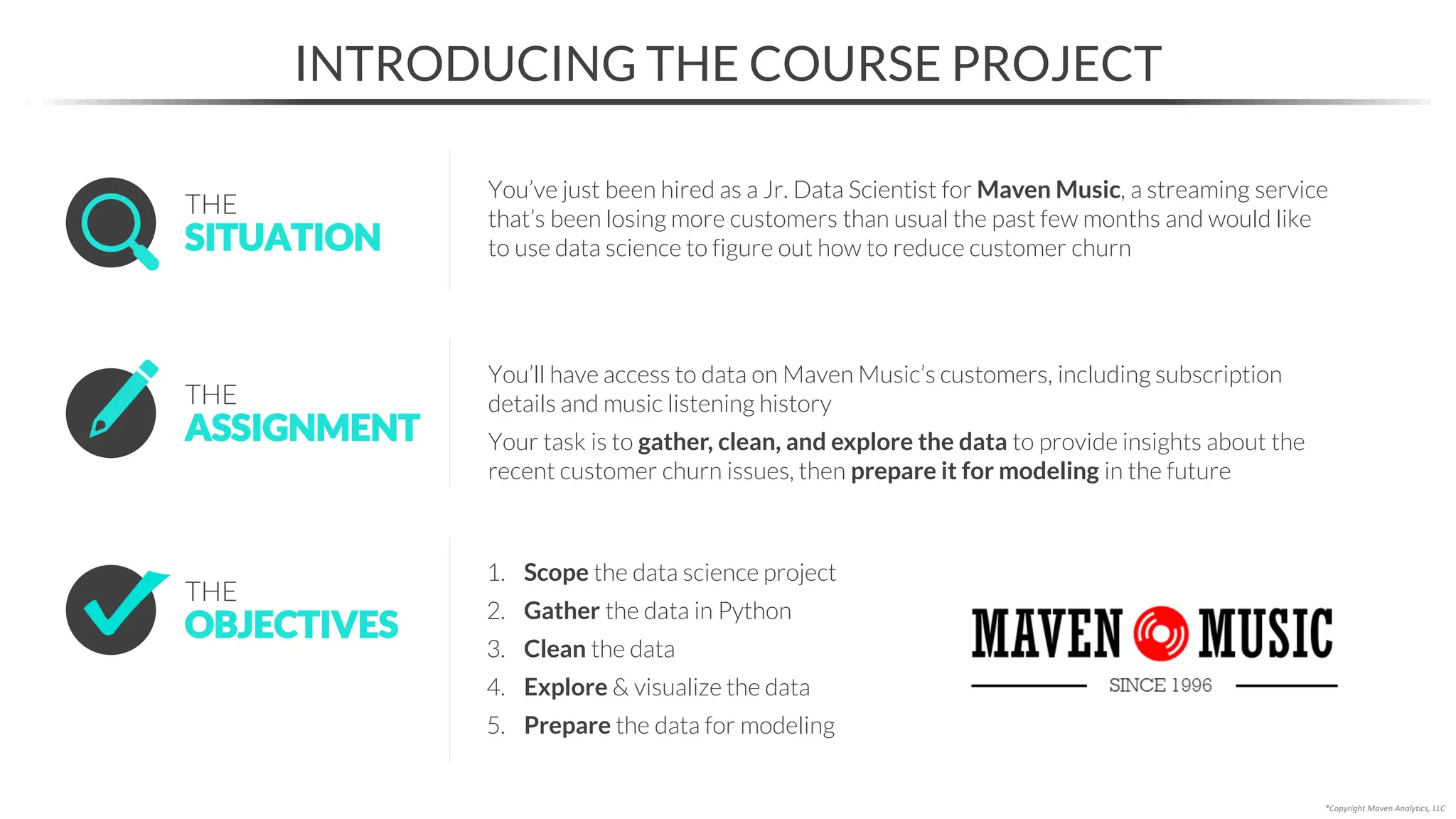 INTRODUCING THE COURSE PROJECT
*Copyright Maven Analytics, LLC
1. Scope the data science project
2. Gather the data in Python
3. Clean the data
4. Explore & visualize the data
5. Prepare the data for modeling
OBJECTIVES
THE
SITUATION
THE
You’ve just been hired as a Jr. Data Scientist for Maven Music, a streaming service
that’s been losing more customers than usual the past few months and would like
to use data science to figure out how to reduce customer churn
ASSIGNMENT
THE
You’ll have access to data on Maven Music’s customers, including subscription
details and music listening history
Your task is to gather, clean, and explore the data to provide insights about the
recent customer churn issues, then prepare it for modeling in the future
 