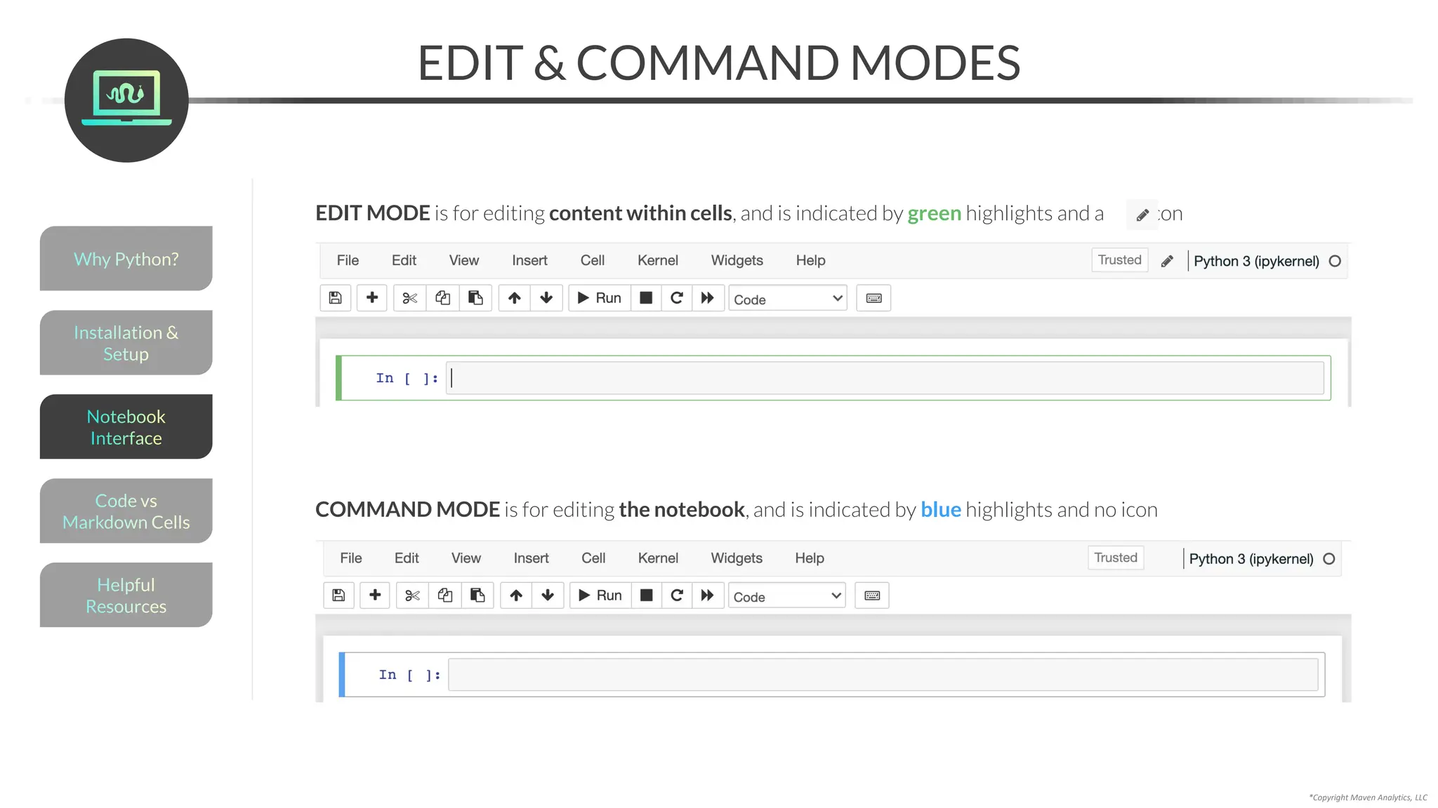 EDIT & COMMAND MODES
*Copyright Maven Analytics, LLC
EDIT MODE is for editing content within cells, and is indicated by green highlights and a pen icon
COMMAND MODE is for editing the notebook, and is indicated by blue highlights and no icon
Helpful
Resources
Installation &
Setup
Code vs
Markdown Cells
Why Python?
Notebook
Interface
 