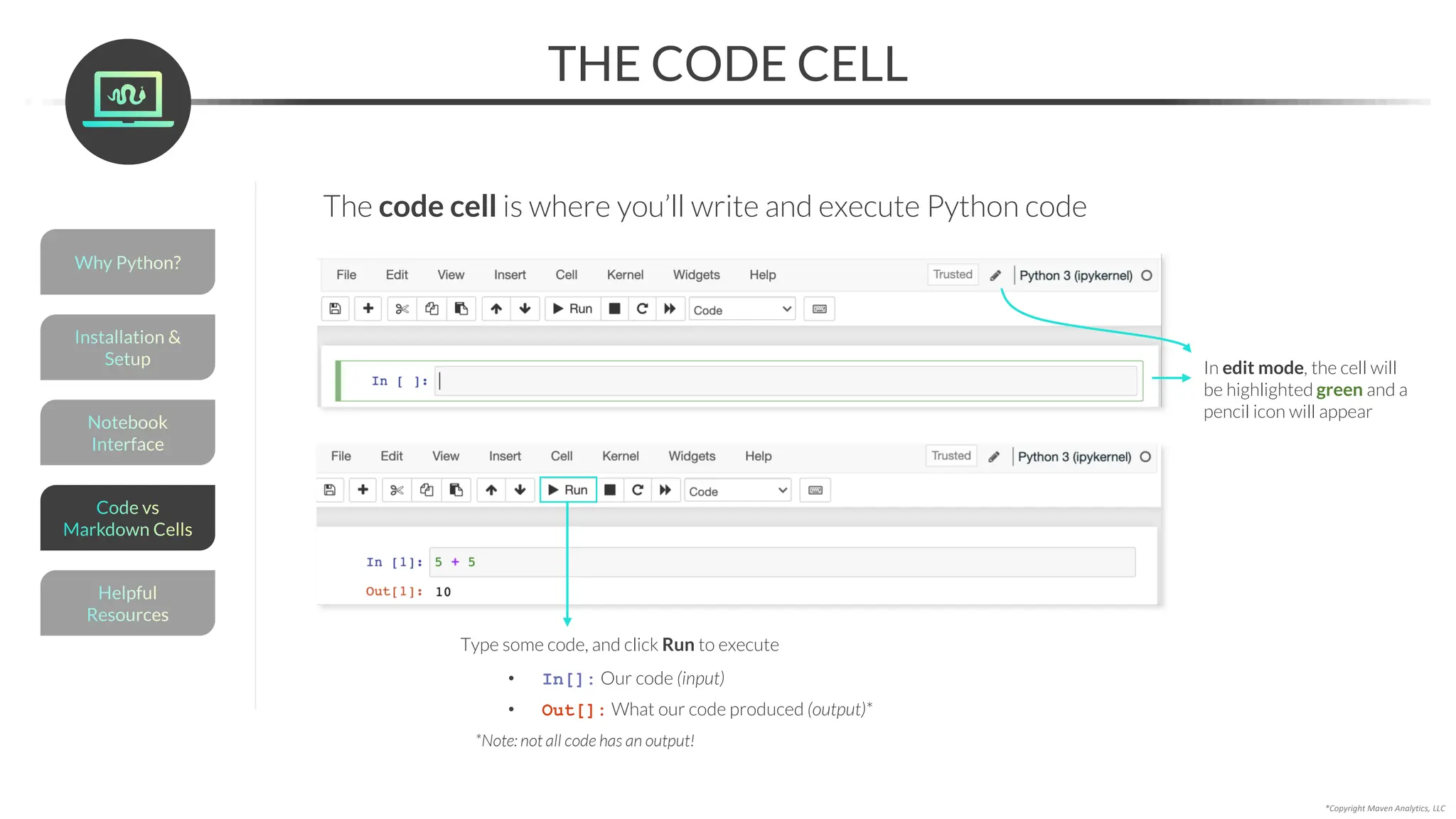 THE CODE CELL
*Copyright Maven Analytics, LLC
The code cell is where you’ll write and execute Python code
In edit mode, the cell will
be highlighted green and a
pencil icon will appear
Type some code, and click Run to execute
• In[]: Our code (input)
• Out[]: What our code produced (output)*
*Note: not all code has an output!
Helpful
Resources
Installation &
Setup
Code vs
Markdown Cells
Why Python?
Notebook
Interface
 
