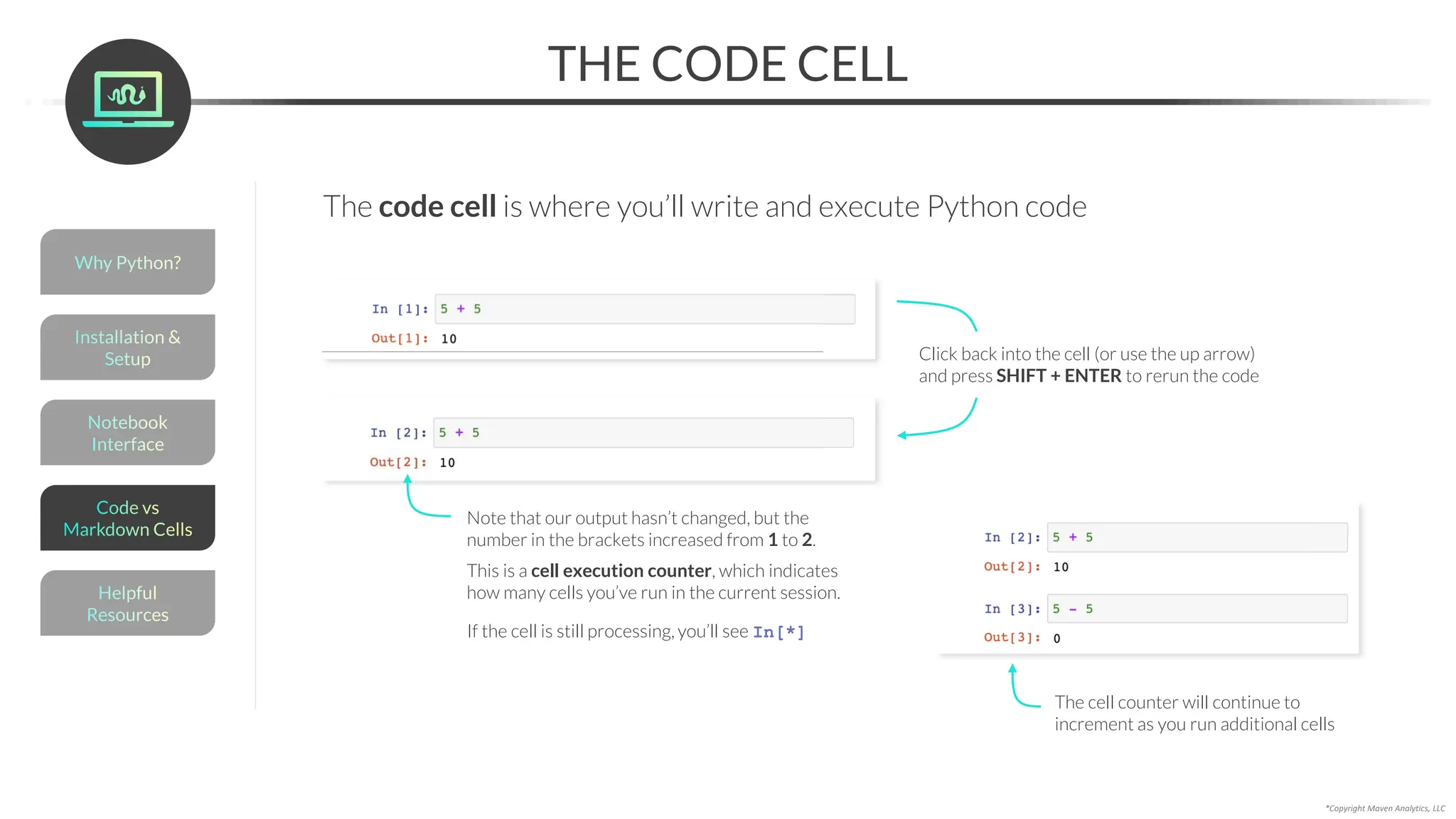 THE CODE CELL
*Copyright Maven Analytics, LLC
Click back into the cell (or use the up arrow)
and press SHIFT + ENTER to rerun the code
Note that our output hasn’t changed, but the
number in the brackets increased from 1 to 2.
This is a cell execution counter, which indicates
how many cells you’ve run in the current session.
If the cell is still processing, you’ll see In[*]
The cell counter will continue to
increment as you run additional cells
The code cell is where you’ll write and execute Python code
Helpful
Resources
Installation &
Setup
Code vs
Markdown Cells
Why Python?
Notebook
Interface
 