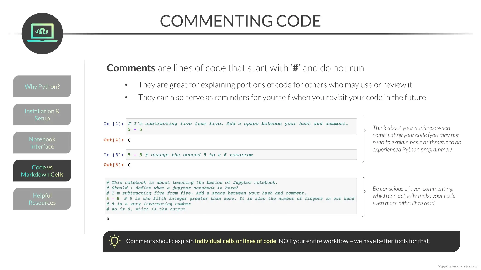 COMMENTING CODE
*Copyright Maven Analytics, LLC
Comments are lines of code that start with ‘#’ and do not run
• They are great for explaining portions of code for others who may use or review it
• They can also serve as reminders for yourself when you revisit your code in the future
Think about your audience when
commenting your code (you may not
need to explain basic arithmetic to an
experienced Python programmer)
Be conscious of over-commenting,
which can actually make your code
even more difficult to read
Comments should explain individual cells or lines of code, NOT your entire workflow – we have better tools for that!
Helpful
Resources
Installation &
Setup
Code vs
Markdown Cells
Why Python?
Notebook
Interface
 
