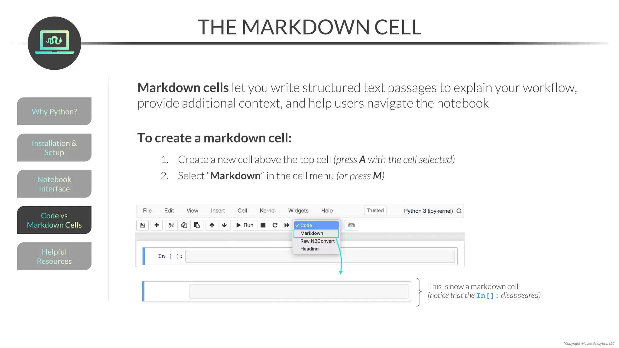 THE MARKDOWN CELL
*Copyright Maven Analytics, LLC
Markdown cells let you write structured text passages to explain your workflow,
provide additional context, and help users navigate the notebook
This is now a markdown cell
(notice that the In[]: disappeared)
To create a markdown cell:
1. Create a new cell above the top cell (press A with the cell selected)
2. Select “Markdown” in the cell menu (or press M)
Helpful
Resources
Installation &
Setup
Code vs
Markdown Cells
Why Python?
Notebook
Interface
 