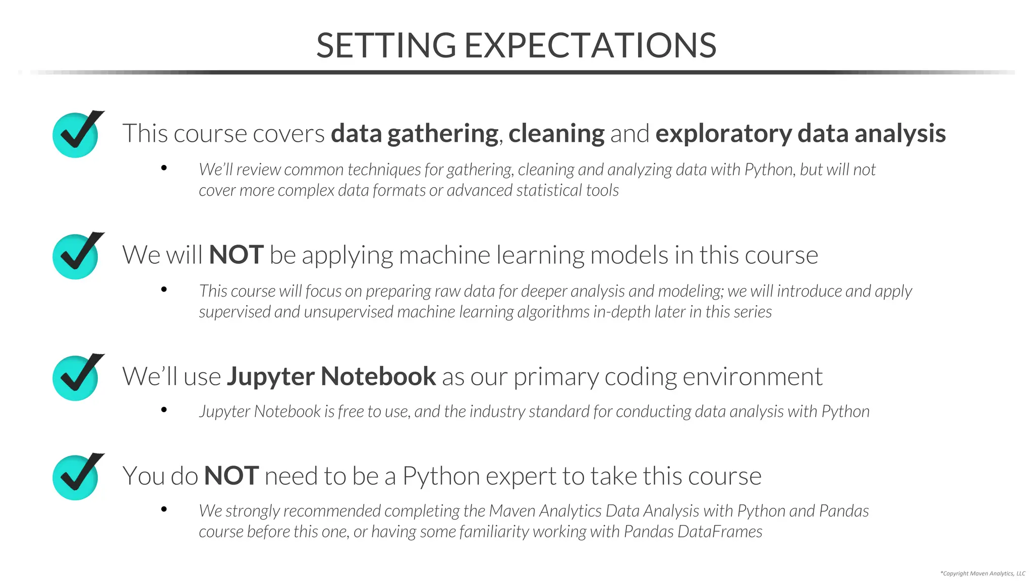 SETTING EXPECTATIONS
*Copyright Maven Analytics, LLC
We will NOT be applying machine learning models in this course
• This course will focus on preparing raw data for deeper analysis and modeling; we will introduce and apply
supervised and unsupervised machine learning algorithms in-depth later in this series
We’ll use Jupyter Notebook as our primary coding environment
• Jupyter Notebook is free to use, and the industry standard for conducting data analysis with Python
You do NOT need to be a Python expert to take this course
• We strongly recommended completing the Maven Analytics Data Analysis with Python and Pandas
course before this one, or having some familiarity working with Pandas DataFrames
This course covers data gathering, cleaning and exploratory data analysis
• We’ll review common techniques for gathering, cleaning and analyzing data with Python, but will not
cover more complex data formats or advanced statistical tools
 
