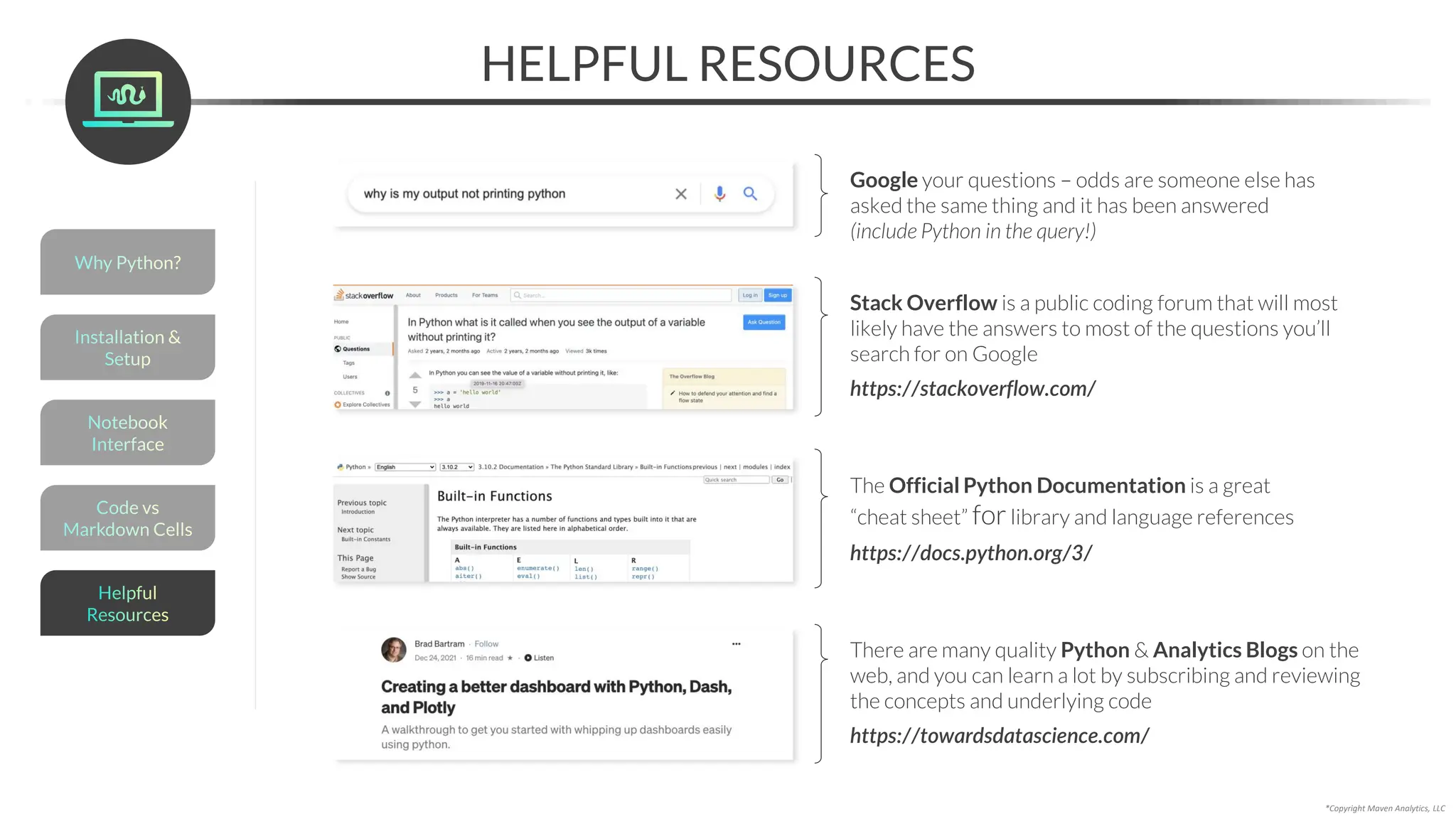 HELPFUL RESOURCES
Google your questions – odds are someone else has
asked the same thing and it has been answered
(include Python in the query!)
Stack Overflow is a public coding forum that will most
likely have the answers to most of the questions you’ll
search for on Google
https://stackoverflow.com/
The Official Python Documentation is a great
“cheat sheet” forlibrary and language references
https://docs.python.org/3/
There are many quality Python & Analytics Blogs on the
web, and you can learn a lot by subscribing and reviewing
the concepts and underlying code
https://towardsdatascience.com/
*Copyright Maven Analytics, LLC
Helpful
Resources
Installation &
Setup
Code vs
Markdown Cells
Why Python?
Notebook
Interface
 