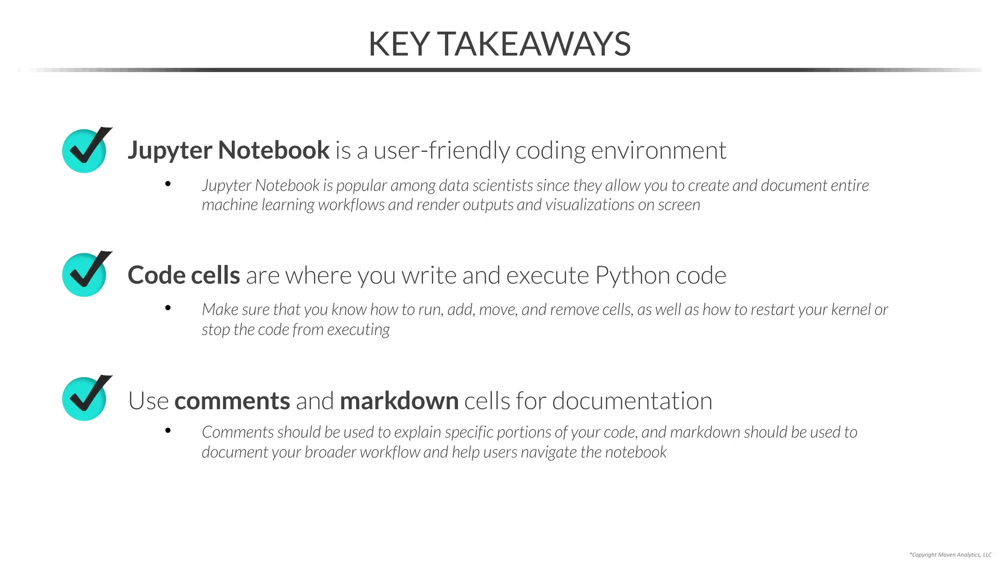 KEY TAKEAWAYS
Jupyter Notebook is a user-friendly coding environment
• Jupyter Notebook is popular among data scientists since they allow you to create and document entire
machine learning workflows and render outputs and visualizations on screen
Code cells are where you write and execute Python code
• Make sure that you know how to run, add, move, and remove cells, as well as how to restart your kernel or
stop the code from executing
Use comments and markdown cells for documentation
• Comments should be used to explain specific portions of your code, and markdown should be used to
document your broader workflow and help users navigate the notebook
*Copyright Maven Analytics, LLC
 