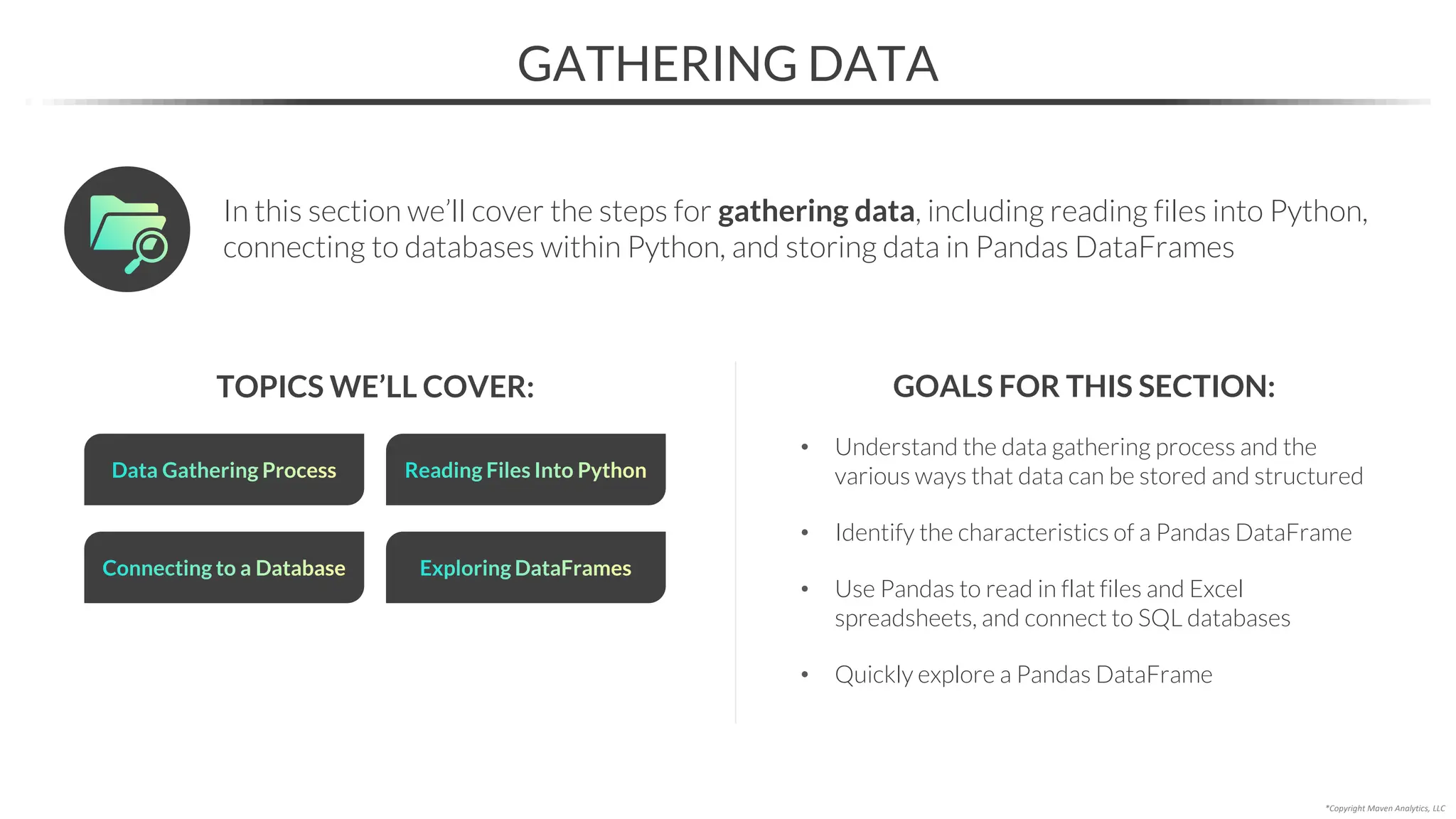 TOPICS WE’LL COVER:
• Understand the data gathering process and the
various ways that data can be stored and structured
• Identify the characteristics of a Pandas DataFrame
• Use Pandas to read in flat files and Excel
spreadsheets, and connect to SQL databases
• Quickly explore a Pandas DataFrame
GATHERING DATA
Connecting to a Database
GOALS FOR THIS SECTION:
In this section we’ll cover the steps for gathering data, including reading files into Python,
connecting to databases within Python, and storing data in Pandas DataFrames
*Copyright Maven Analytics, LLC
Data Gathering Process Reading Files Into Python
Exploring DataFrames
 