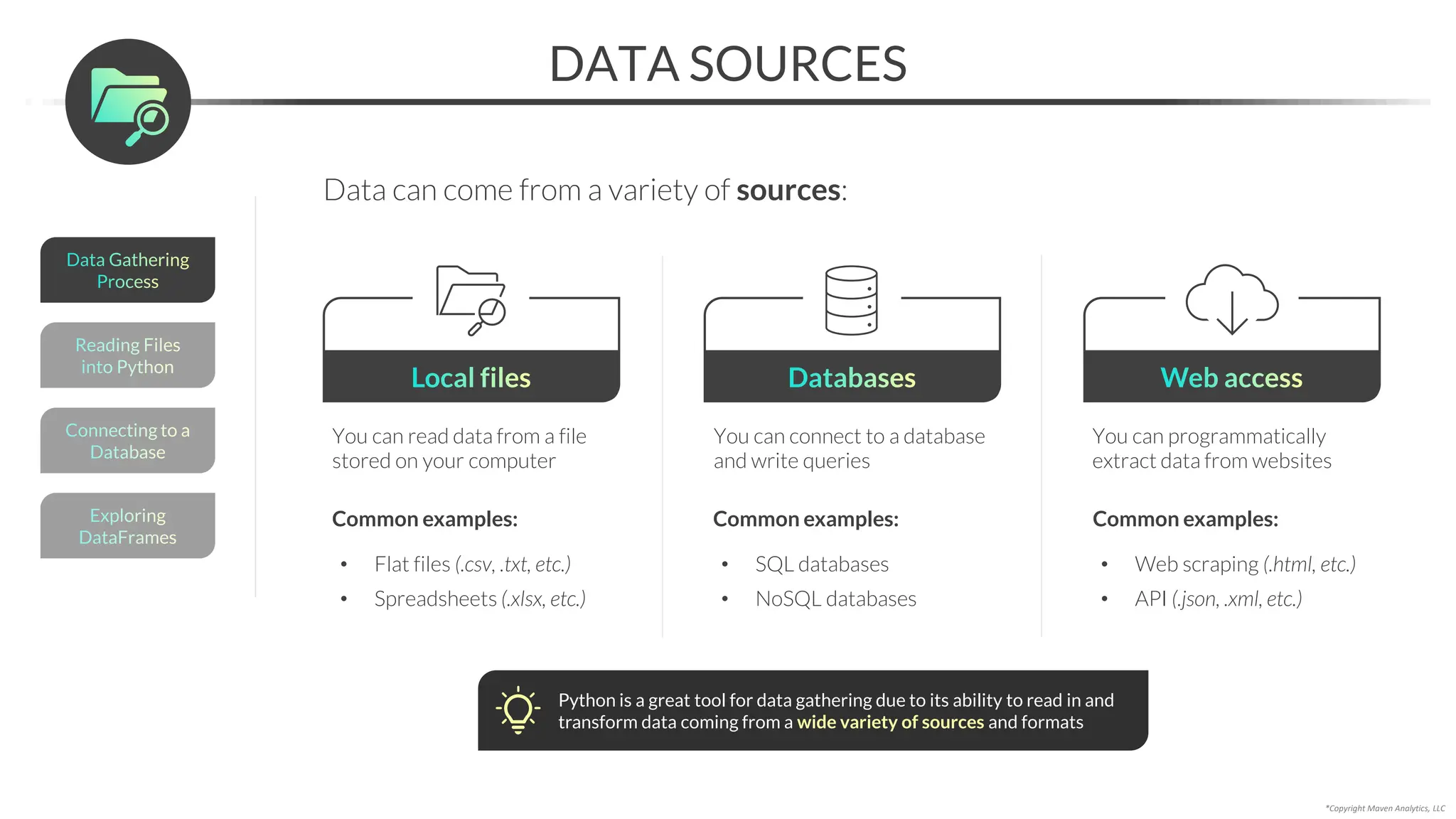 *Copyright Maven Analytics, LLC
DATA SOURCES
Data can come from a variety of sources:
Local files
You can read data from a file
stored on your computer
Common examples:
• Flat files (.csv, .txt, etc.)
• Spreadsheets (.xlsx, etc.)
Databases
You can connect to a database
and write queries
Common examples:
• SQL databases
• NoSQL databases
Web access
You can programmatically
extract data from websites
Common examples:
• Web scraping (.html, etc.)
• API (.json, .xml, etc.)
Python is a great tool for data gathering due to its ability to read in and
transform data coming from a wide variety of sources and formats
Reading Files
into Python
Connecting to a
Database
Exploring
DataFrames
Data Gathering
Process
 