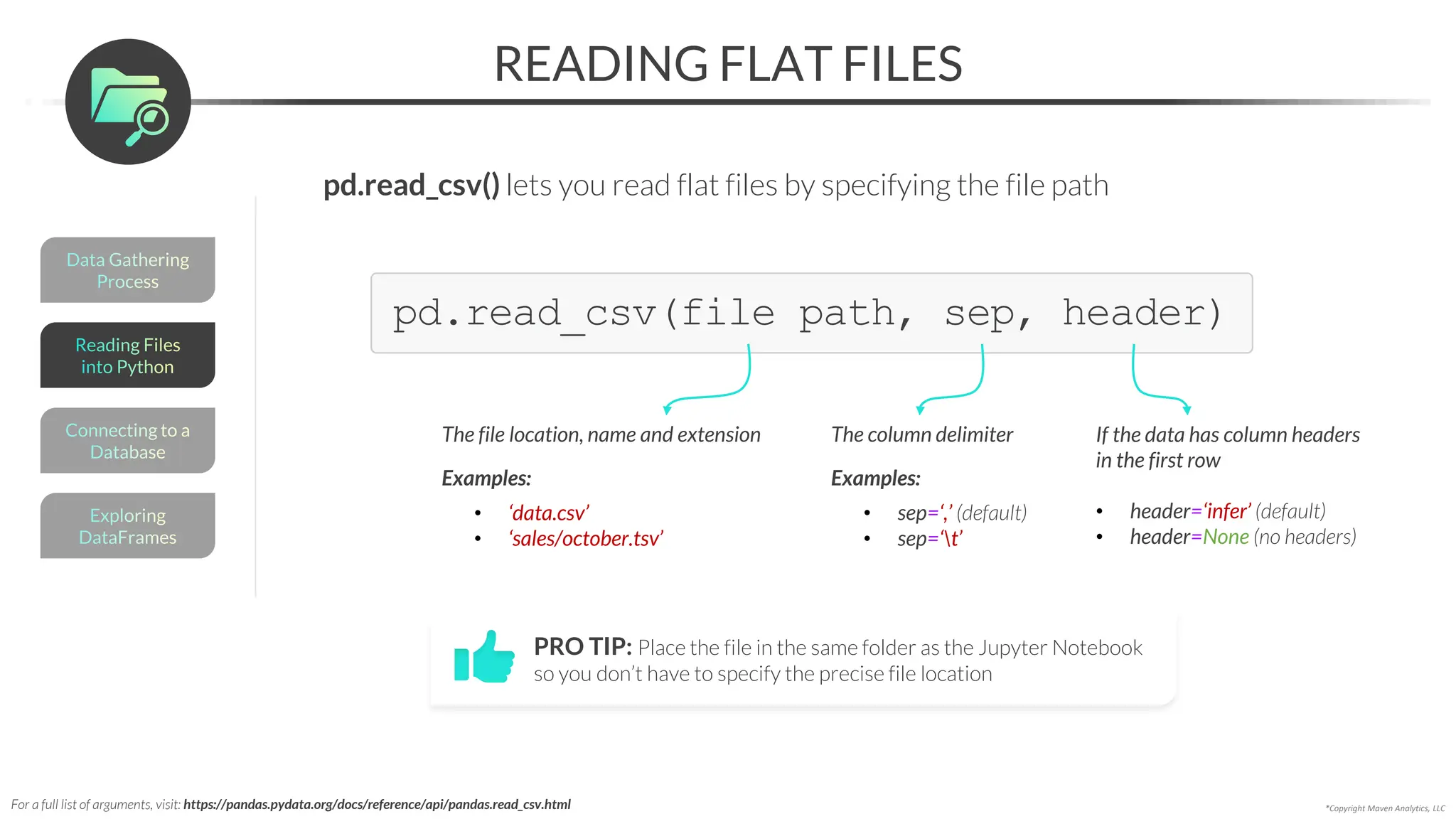 *Copyright Maven Analytics, LLC
READING FLAT FILES
pd.read_csv(file path, sep, header)
The column delimiter
Examples:
• sep=‘,’ (default)
• sep=‘t’
If the data has column headers
in the first row
• header=‘infer’ (default)
• header=None (no headers)
The file location, name and extension
Examples:
• ‘data.csv’
• ‘sales/october.tsv’
PRO TIP: Place the file in the same folder as the Jupyter Notebook
so you don’t have to specify the precise file location
For a full list of arguments, visit: https://pandas.pydata.org/docs/reference/api/pandas.read_csv.html
Data Gathering
Process
Connecting to a
Database
Exploring
DataFrames
Reading Files
into Python
pd.read_csv() lets you read flat files by specifying the file path
 