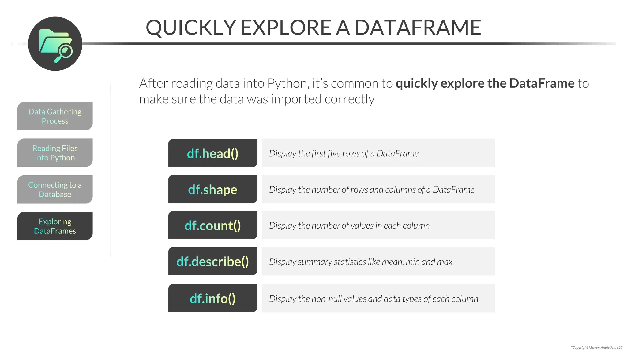 Reading Files
into Python
*Copyright Maven Analytics, LLC
QUICKLY EXPLORE A DATAFRAME
After reading data into Python, it’s common to quickly explore the DataFrame to
make sure the data was imported correctly
df.head() Display the first five rows of a DataFrame
df.shape Display the number of rows and columns of a DataFrame
df.count() Display the number of values in each column
df.describe() Display summary statistics like mean, min and max
df.info() Display the non-null values and data types of each column
Data Gathering
Process
Connecting to a
Database
Exploring
DataFrames
 