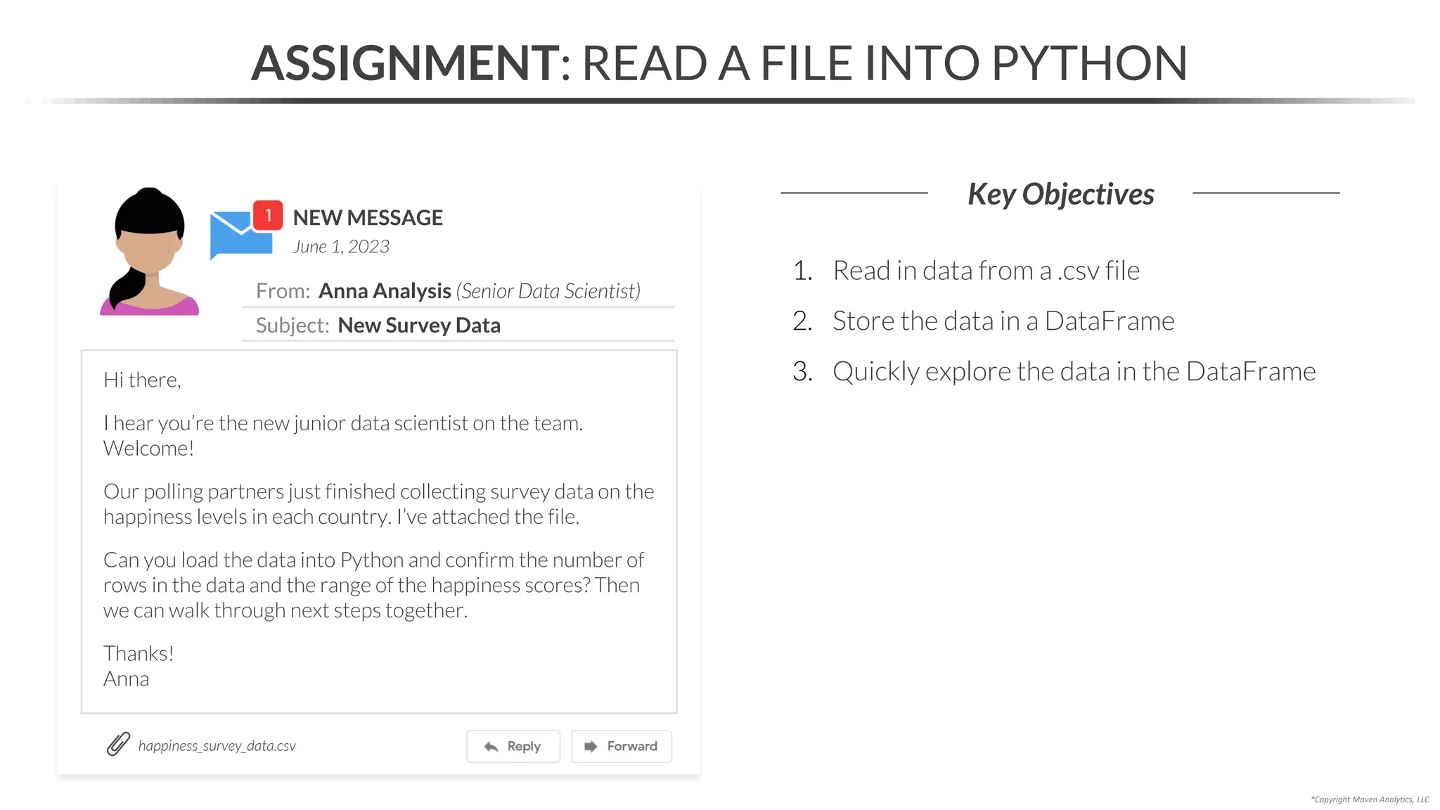 NEW MESSAGE
From: Anna Analysis (Senior Data Scientist)
Subject: New Survey Data
June 1, 2023
ASSIGNMENT: READ A FILE INTO PYTHON
Key Objectives
happiness_survey_data.csv
*Copyright Maven Analytics, LLC
Hi there,
I hear you’re the new junior data scientist on the team.
Welcome!
Our polling partners just finished collecting survey data on the
happiness levels in each country. I’ve attached the file.
Can you load the data into Python and confirm the number of
rows in the data and the range of the happiness scores? Then
we can walk through next steps together.
Thanks!
Anna
1. Read in data from a .csv file
2. Store the data in a DataFrame
3. Quickly explore the data in the DataFrame
 