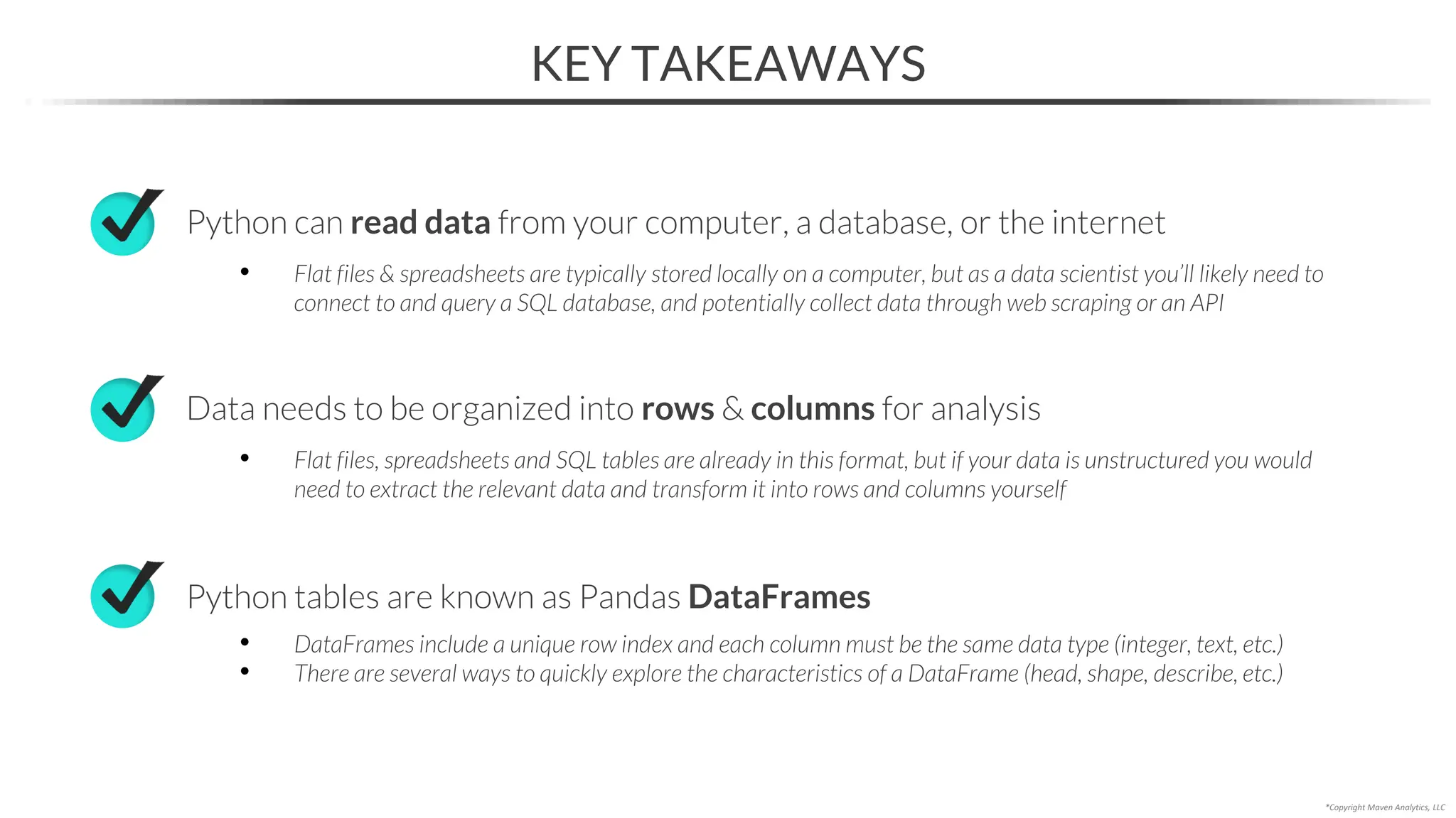 KEY TAKEAWAYS
*Copyright Maven Analytics, LLC
Python can read data from your computer, a database, or the internet
• Flat files & spreadsheets are typically stored locally on a computer, but as a data scientist you’ll likely need to
connect to and query a SQL database, and potentially collect data through web scraping or an API
Python tables are known as Pandas DataFrames
• DataFrames include a unique row index and each column must be the same data type (integer, text, etc.)
• There are several ways to quickly explore the characteristics of a DataFrame (head, shape, describe, etc.)
Data needs to be organized into rows & columns for analysis
• Flat files, spreadsheets and SQL tables are already in this format, but if your data is unstructured you would
need to extract the relevant data and transform it into rows and columns yourself
 
