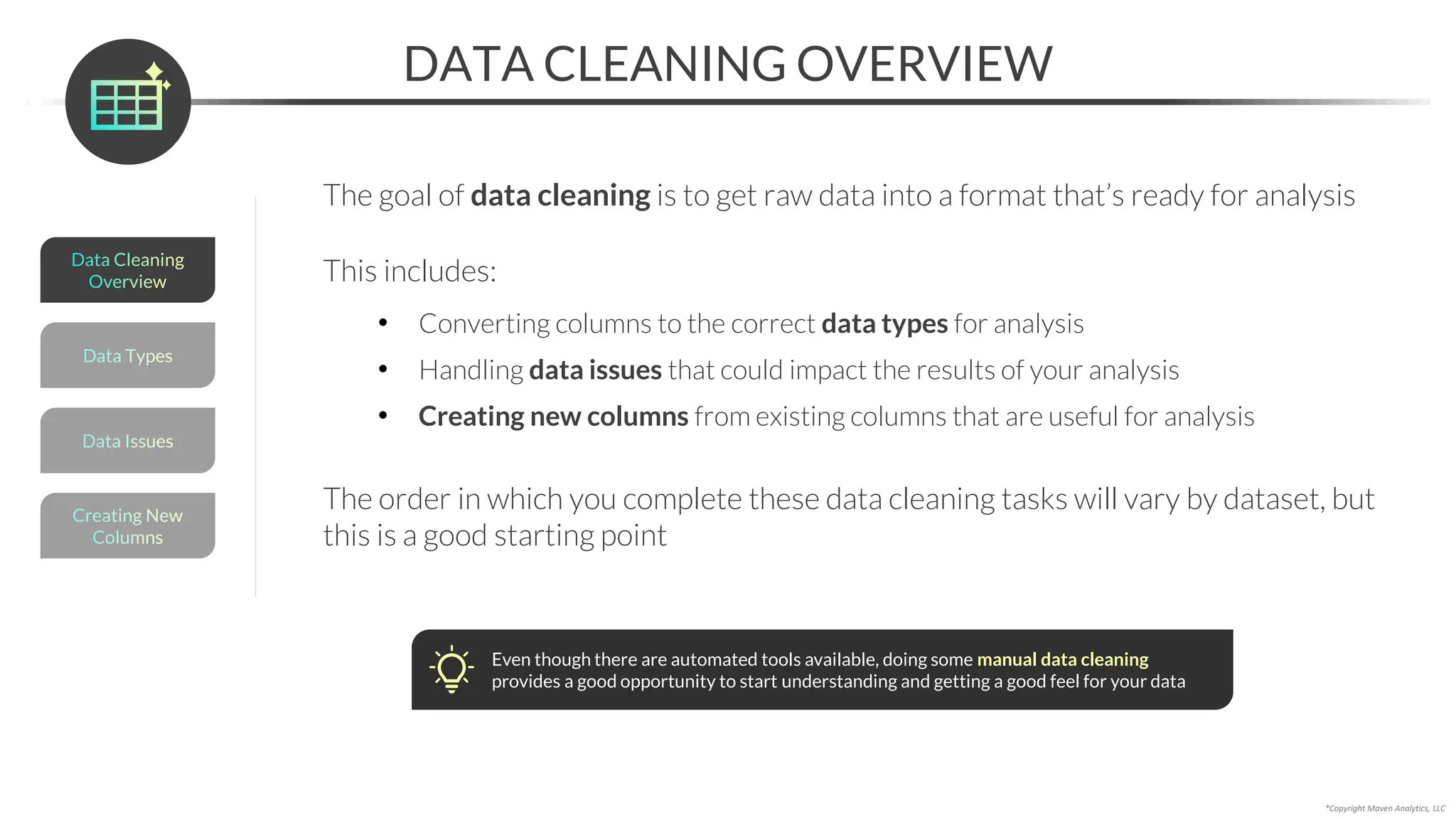 *Copyright Maven Analytics, LLC
DATA CLEANING OVERVIEW
The goal of data cleaning is to get raw data into a format that’s ready for analysis
Even though there are automated tools available, doing some manual data cleaning
provides a good opportunity to start understanding and getting a good feel for your data
This includes:
• Converting columns to the correct data types for analysis
• Handling data issues that could impact the results of your analysis
• Creating new columns from existing columns that are useful for analysis
The order in which you complete these data cleaning tasks will vary by dataset, but
this is a good starting point
Data Types
Data Issues
Creating New
Columns
Data Cleaning
Overview
 