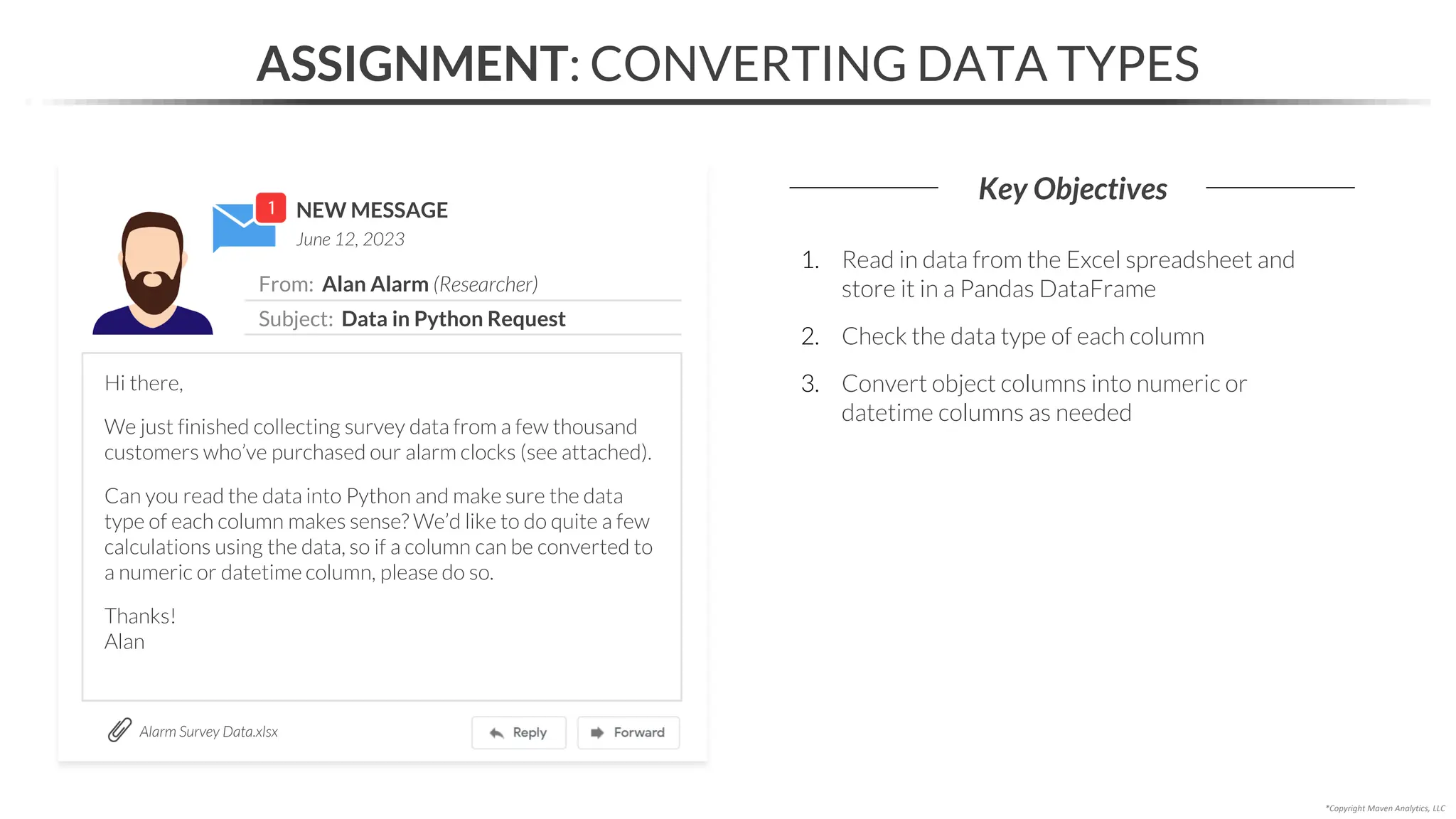 NEW MESSAGE
From: Alan Alarm (Researcher)
Subject: Data in Python Request
June 12, 2023
ASSIGNMENT: CONVERTING DATA TYPES
Key Objectives
Alarm Survey Data.xlsx
*Copyright Maven Analytics, LLC
Hi there,
We just finished collecting survey data from a few thousand
customers who’ve purchased our alarm clocks (see attached).
Can you read the data into Python and make sure the data
type of each column makes sense? We’d like to do quite a few
calculations using the data, so if a column can be converted to
a numeric or datetime column, please do so.
Thanks!
Alan
1. Read in data from the Excel spreadsheet and
store it in a Pandas DataFrame
2. Check the data type of each column
3. Convert object columns into numeric or
datetime columns as needed
 