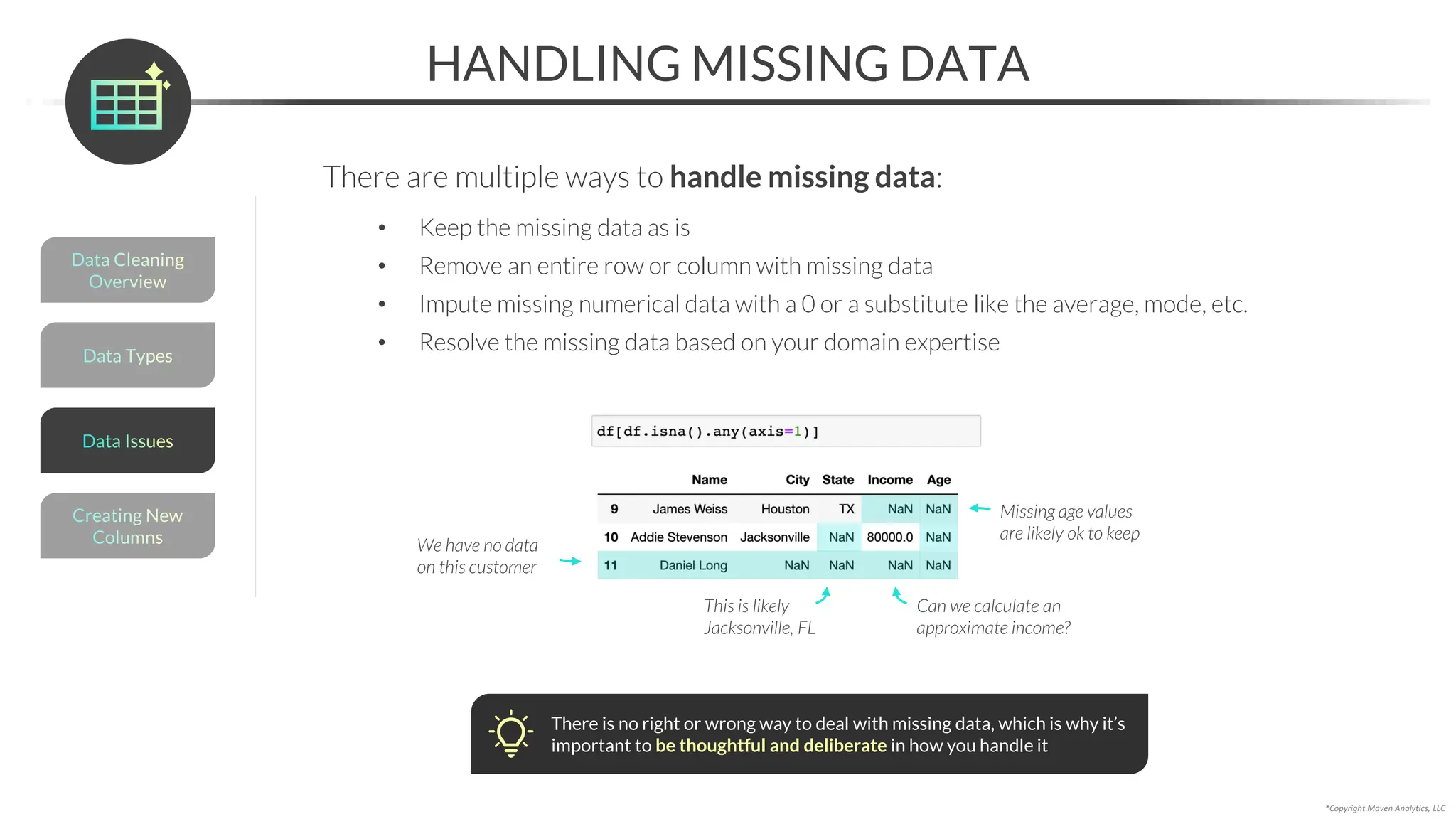 *Copyright Maven Analytics, LLC
HANDLING MISSING DATA
There are multiple ways to handle missing data:
• Keep the missing data as is
• Remove an entire row or column with missing data
• Impute missing numerical data with a 0 or a substitute like the average, mode, etc.
• Resolve the missing data based on your domain expertise
Missing age values
are likely ok to keep
We have no data
on this customer
Can we calculate an
approximate income?
This is likely
Jacksonville, FL
There is no right or wrong way to deal with missing data, which is why it’s
important to be thoughtful and deliberate in how you handle it
Data Types
Data Cleaning
Overview
Creating New
Columns
Data Issues
 