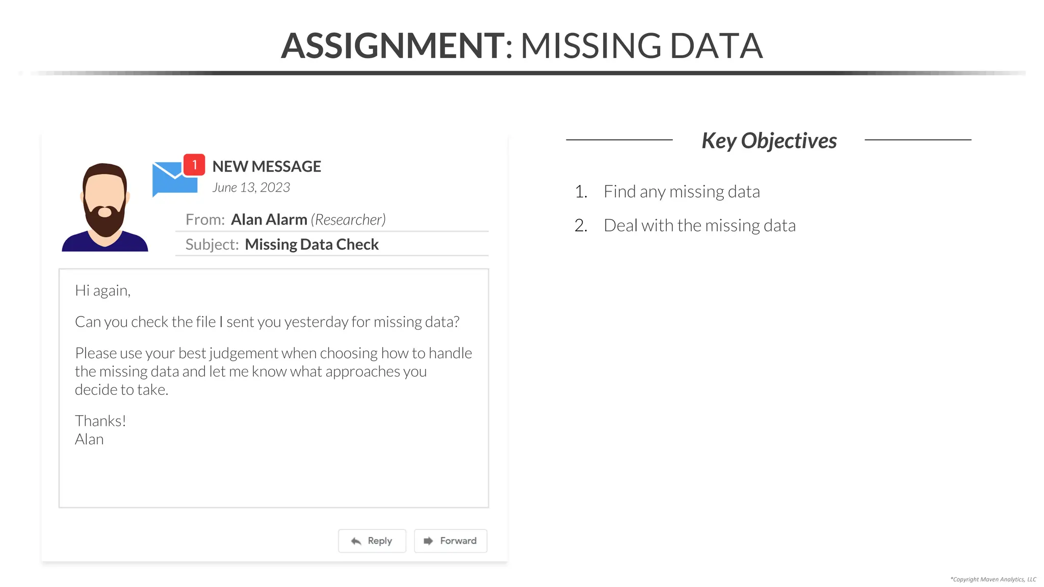 NEW MESSAGE
From: Alan Alarm (Researcher)
Subject: Missing Data Check
June 13, 2023
ASSIGNMENT: MISSING DATA
Key Objectives
*Copyright Maven Analytics, LLC
Hi again,
Can you check the file I sent you yesterday for missing data?
Please use your best judgement when choosing how to handle
the missing data and let me know what approaches you
decide to take.
Thanks!
Alan
1. Find any missing data
2. Deal with the missing data
 