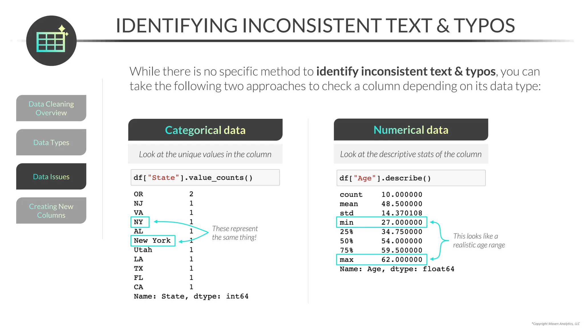 *Copyright Maven Analytics, LLC
IDENTIFYING INCONSISTENT TEXT & TYPOS
While there is no specific method to identify inconsistent text & typos, you can
take the following two approaches to check a column depending on its data type:
Categorical data
Look at the unique values in the column
Numerical data
Look at the descriptive stats of the column
These represent
the same thing! This looks like a
realistic age range
Data Types
Data Cleaning
Overview
Creating New
Columns
Data Issues
 