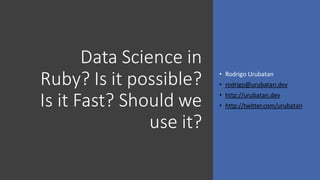 Data Science in
Ruby? Is it possible?
Is it Fast? Should we
use it?
• Rodrigo Urubatan
• rodrigo@urubatan.dev
• http://urubatan.dev
• http://twitter.com/urubatan
 