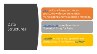 Data
Structures
daru — Data Frame and Vector
structures with comprehensive
manipulating and visualization methods.
numo-narray — n-dimensional
Numerical Array for Ruby.
nmatrix — dense and sparse linear
algebra library for Ruby via SciRuby.
 