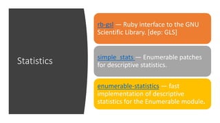Statistics
rb-gsl — Ruby interface to the GNU
Scientific Library. [dep: GLS]
simple_stats — Enumerable patches
for descriptive statistics.
enumerable-statistics — fast
implementation of descriptive
statistics for the Enumerable module.
 
