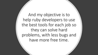 And my objective is to
help ruby developers to use
the best tools for each job so
they can solve hard
problems, with less bugs and
have more free time.
 