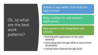 Ok, so what
are the best
work
patterns?
Python is way better than Ruby for
Data Science
Ruby is better for web business
applications
Best patterns for integration are
(IMHO)
• Pointing both applications to the same
database
• Exchanging data through JSON or some similar
serialization
• Calling Python directly through pycall
 