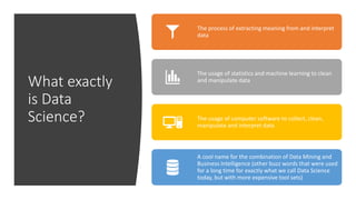 What exactly
is Data
Science?
The process of extracting meaning from and interpret
data
The usage of statistics and machine learning to clean
and manipulate data
The usage of computer software to collect, clean,
manipulate and interpret data
A cool name for the combination of Data Mining and
Business Intelligence (other buzz words that were used
for a long time for exactly what we call Data Science
today, but with more expensive tool sets)
 