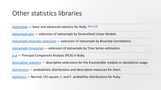 Other statistics libraries
statsample — basic and advanced statistics for Ruby. [dep: GLS]
statsample-glm — extension of statsample by Generalized Linear Models.
statsample-bivariate-extension — extension of statsample by Bivariate Correlations.
statsample-timeseries — extension of statsample by Time Series estimators.
pca — Principal Component Analysis (PCA) in Ruby.
descriptive-statistics — descriptive extensions for the Enumerable module or standalone usage.
distribution — probabilistic distributions and descriptive measures for them.
statistics2 — Normal, Chi-square, t- and F- probability distributions for Ruby.
 