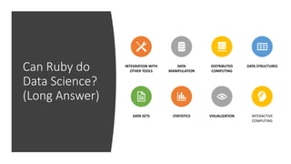 Can Ruby do
Data Science?
(Long Answer)
INTEGRATION WITH
OTHER TOOLS
DATA
MANIPULATION
DISTRIBUTED
COMPUTING
DATA STRUCTURES
DATA SETS STATISTICS VISUALIZATION INTERACTIVE
COMPUTING
 