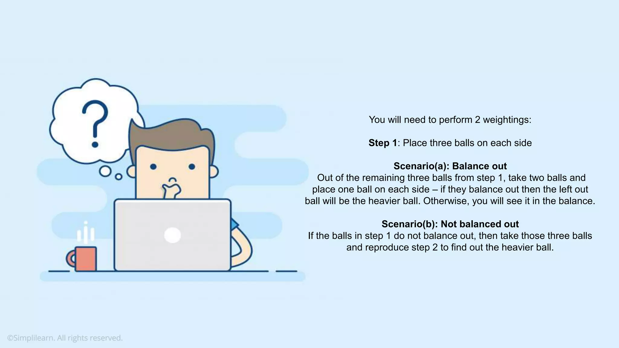What do you understand from Measures and Dimensions? Each field from the data source is automatically assigned a datatype (such as string, integer) and a role (dimension or measure) Aggregation applied on measures is ‘Sum’ by default but you can always change the default aggregation in the settings You will need to perform 2 weightings: Step 1: Place three balls on each side Scenario(a): Balance out Out of the remaining three balls from step 1, take two balls and place one ball on each side – if they balance out then the left out ball will be the heavier ball. Otherwise, you will see it in the balance. Scenario(b): Not balanced out If the balls in step 1 do not balance out, then take those three balls and reproduce step 2 to find out the heavier ball. 