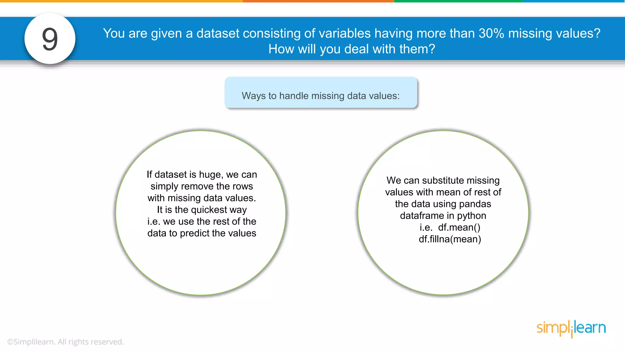 9 You are given a dataset consisting of variables having more than 30% missing values? How will you deal with them? Ways to handle missing data values: If dataset is huge, we can simply remove the rows with missing data values. It is the quickest way i.e. we use the rest of the data to predict the values We can substitute missing values with mean of rest of the data using pandas dataframe in python i.e. df.mean() df.fillna(mean) 