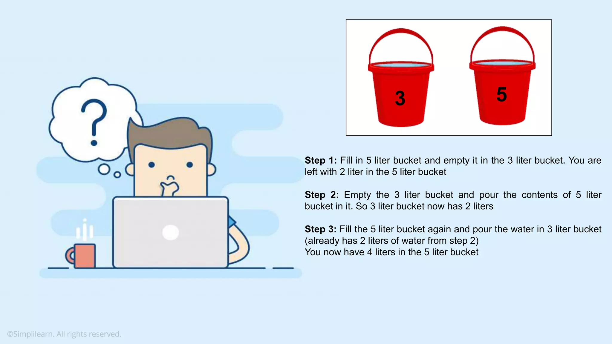 Step 1: Fill in 5 liter bucket and empty it in the 3 liter bucket. You are left with 2 liter in the 5 liter bucket Step 2: Empty the 3 liter bucket and pour the contents of 5 liter bucket in it. So 3 liter bucket now has 2 liters Step 3: Fill the 5 liter bucket again and pour the water in 3 liter bucket (already has 2 liters of water from step 2) You now have 4 liters in the 5 liter bucket 53 