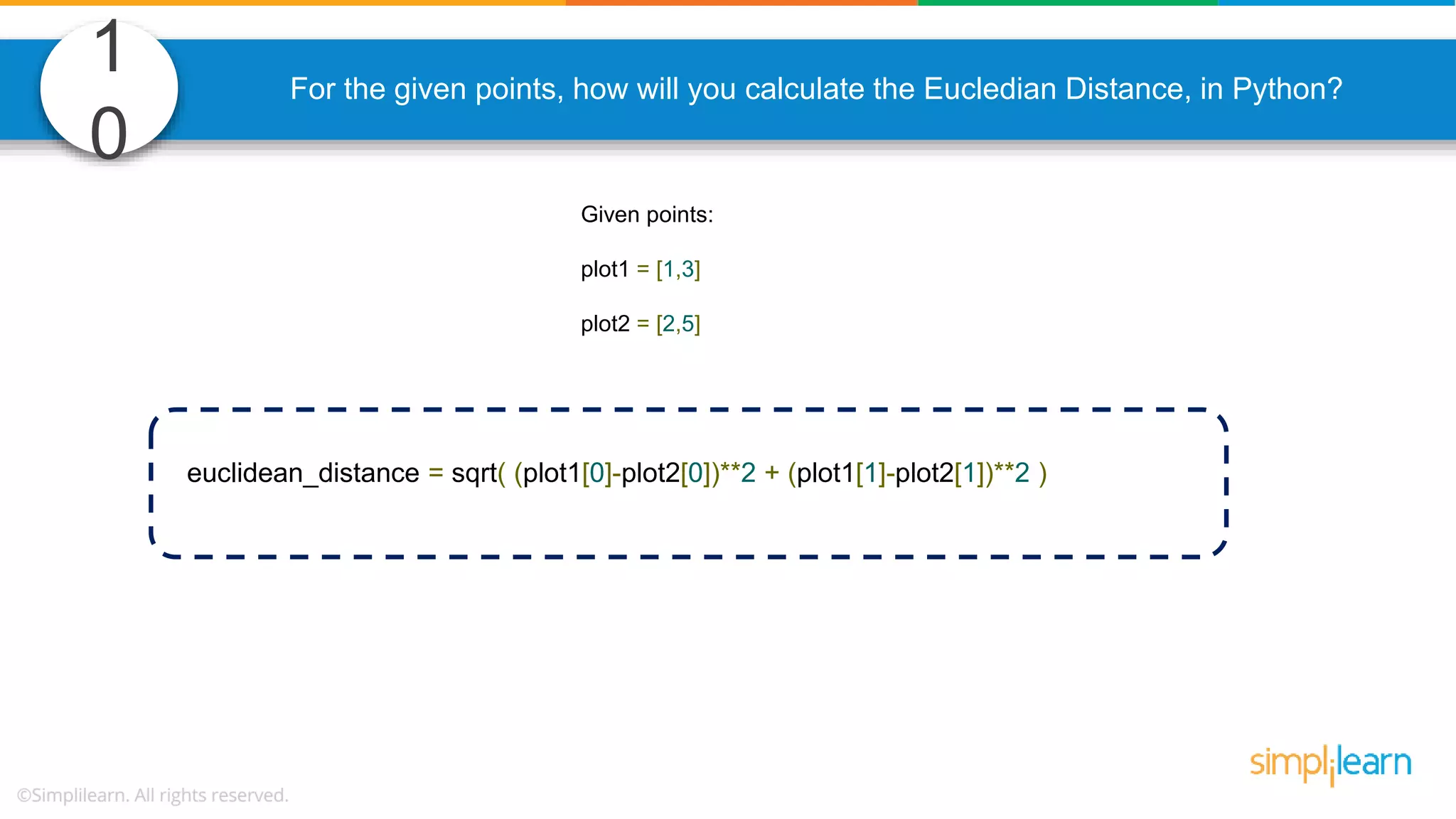 1 0 For the given points, how will you calculate the Eucledian Distance, in Python? Given points: plot1 = [1,3] plot2 = [2,5] euclidean_distance = sqrt( (plot1[0]-plot2[0])**2 + (plot1[1]-plot2[1])**2 ) 