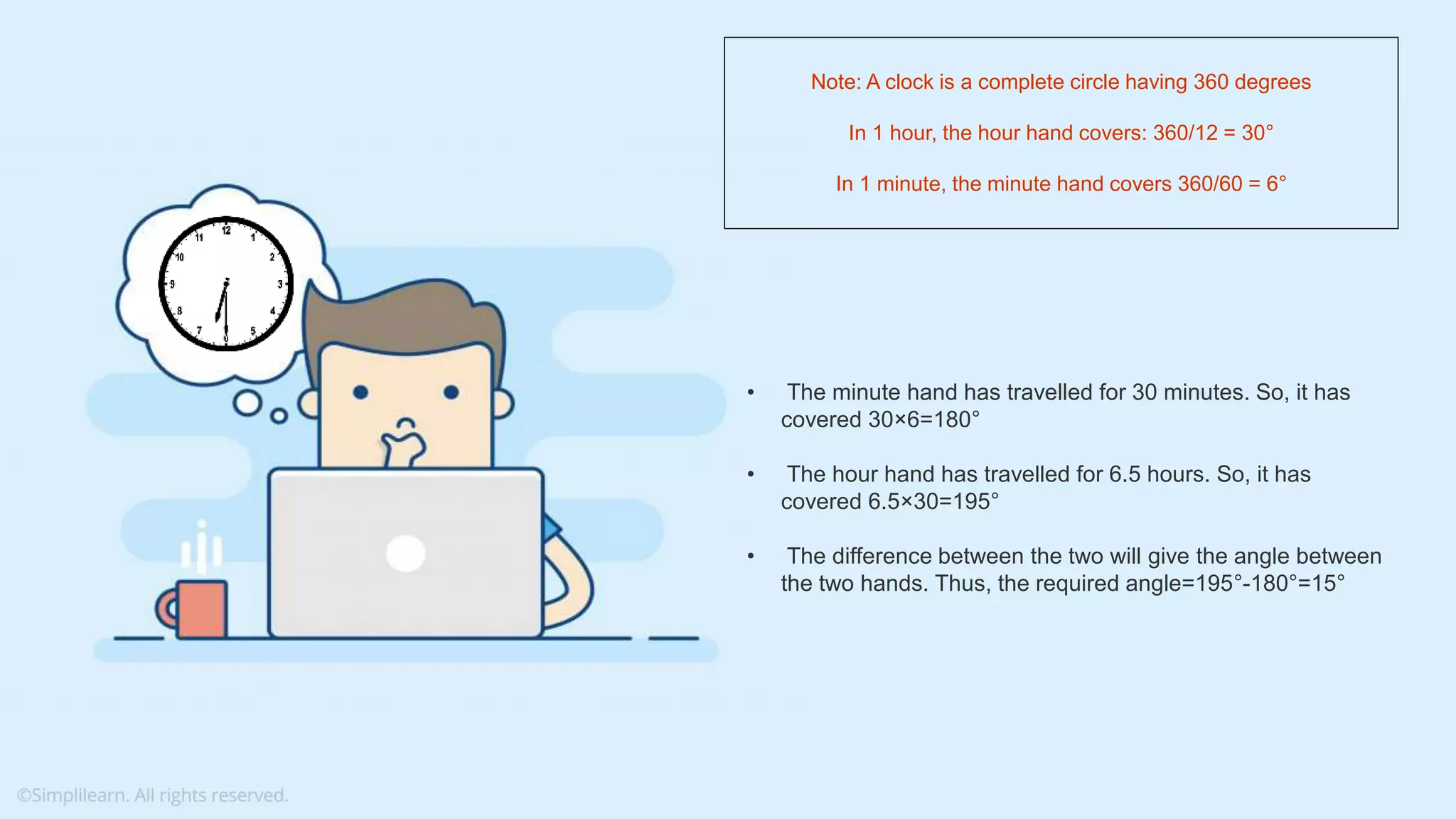 What do you understand from Measures and Dimensions? Each field from the data source is automatically assigned a datatype (such as string, integer) and a role (dimension or measure) Aggregation applied on measures is ‘Sum’ by default but you can always change the default aggregation in the settings • The minute hand has travelled for 30 minutes. So, it has covered 30×6=180° • The hour hand has travelled for 6.5 hours. So, it has covered 6.5×30=195° • The difference between the two will give the angle between the two hands. Thus, the required angle=195°-180°=15° Note: A clock is a complete circle having 360 degrees In 1 hour, the hour hand covers: 360/12 = 30° In 1 minute, the minute hand covers 360/60 = 6° 