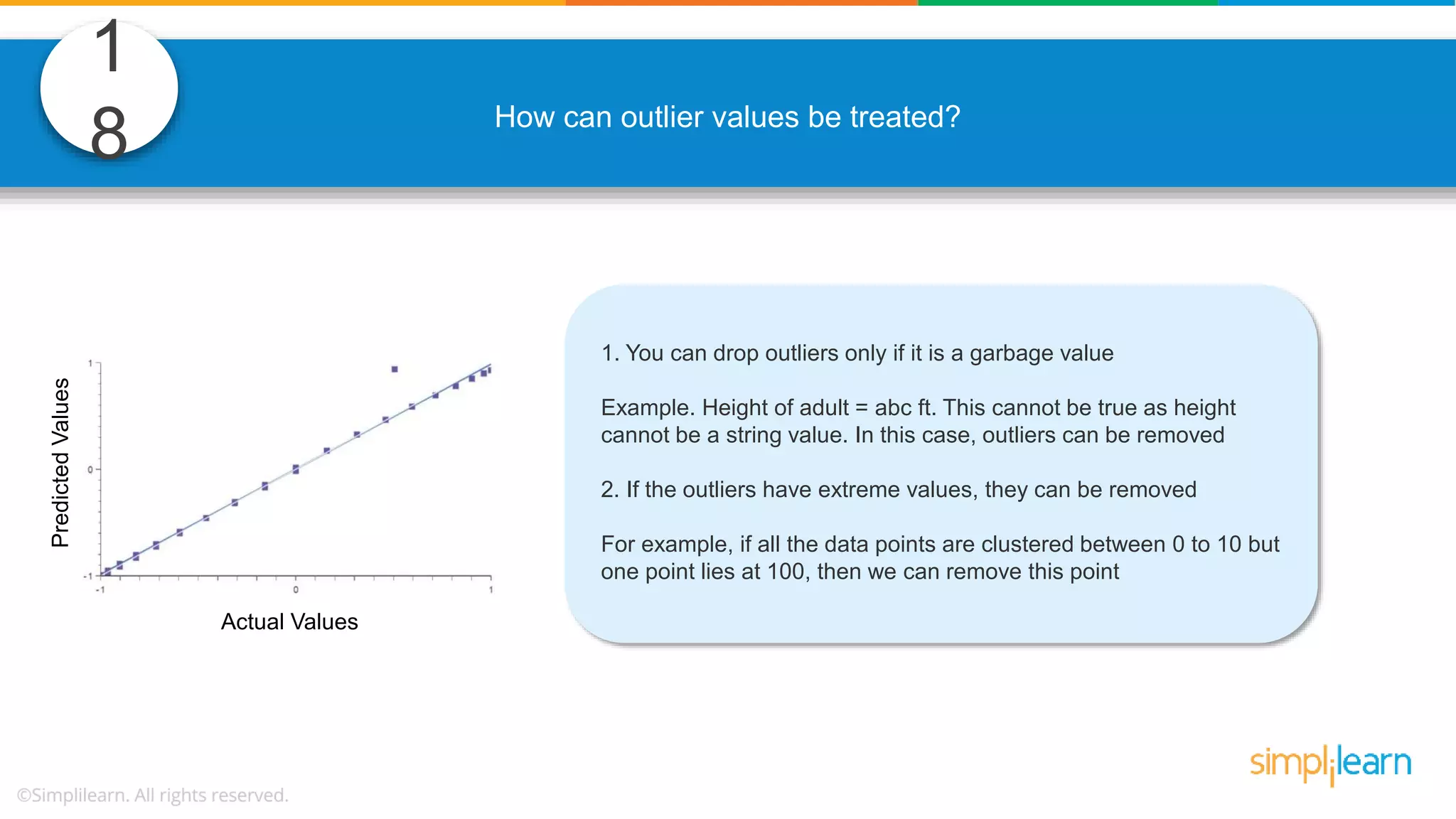 1 8 How can outlier values be treated? 1. You can drop outliers only if it is a garbage value Example. Height of adult = abc ft. This cannot be true as height cannot be a string value. In this case, outliers can be removed 2. If the outliers have extreme values, they can be removed For example, if all the data points are clustered between 0 to 10 but one point lies at 100, then we can remove this point Actual Values PredictedValues 