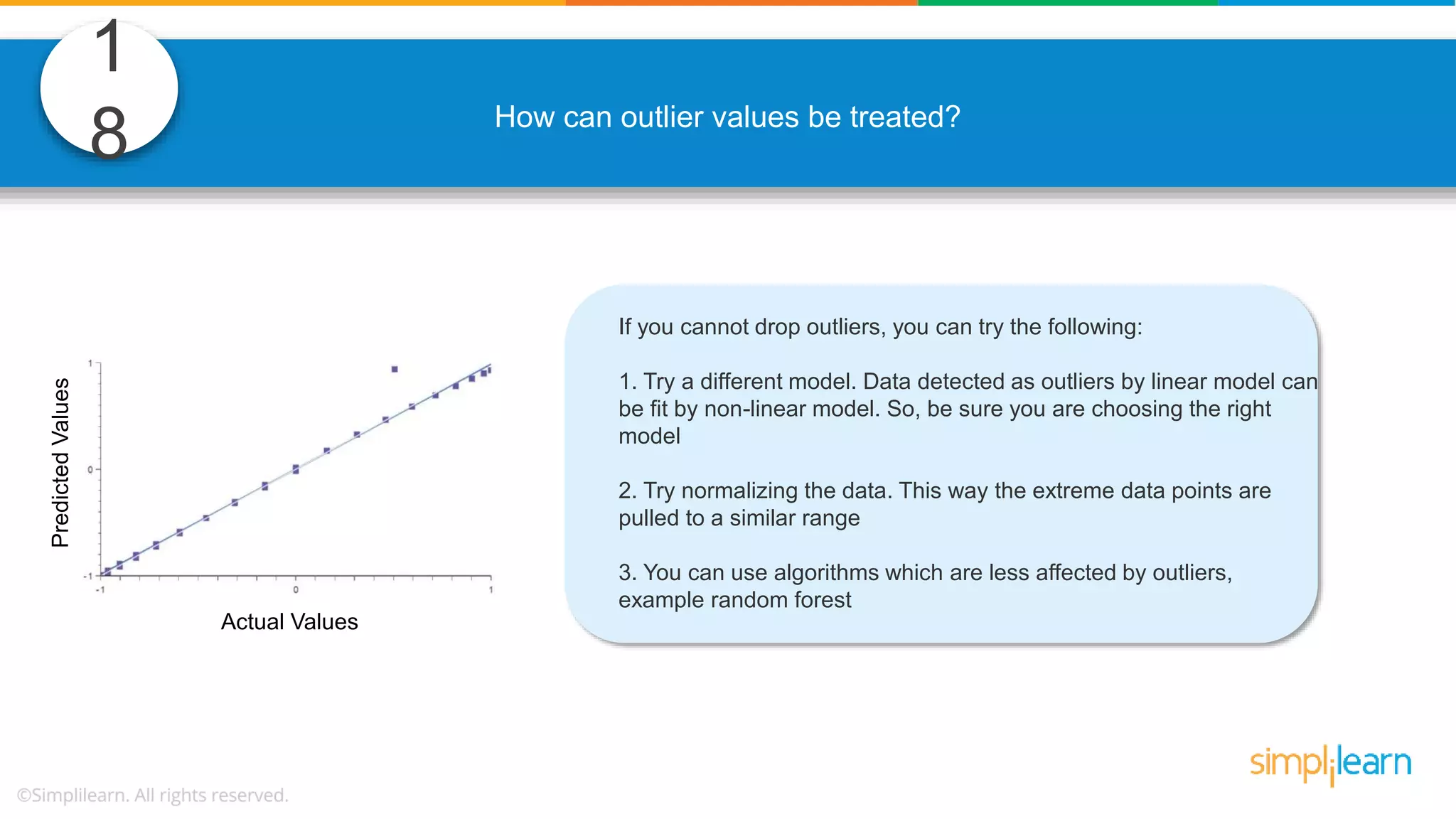 1 8 How can outlier values be treated? If you cannot drop outliers, you can try the following: 1. Try a different model. Data detected as outliers by linear model can be fit by non-linear model. So, be sure you are choosing the right model 2. Try normalizing the data. This way the extreme data points are pulled to a similar range 3. You can use algorithms which are less affected by outliers, example random forest Actual Values PredictedValues 